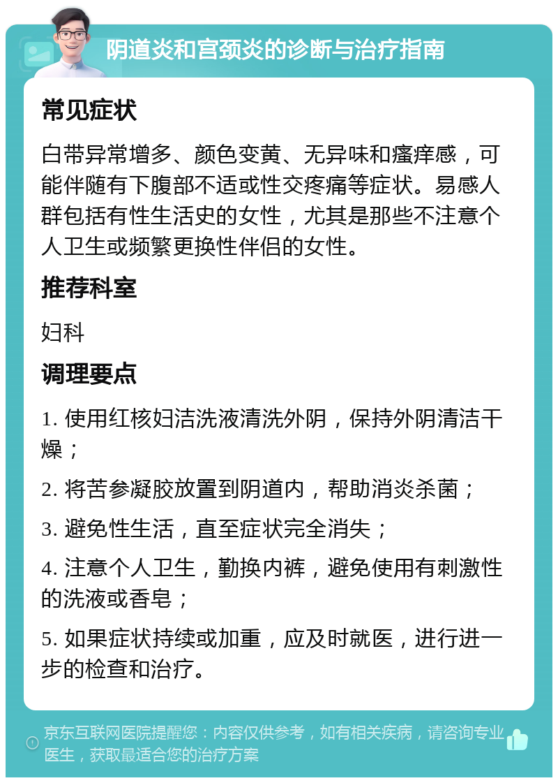 阴道炎和宫颈炎的诊断与治疗指南 常见症状 白带异常增多、颜色变黄、无异味和瘙痒感，可能伴随有下腹部不适或性交疼痛等症状。易感人群包括有性生活史的女性，尤其是那些不注意个人卫生或频繁更换性伴侣的女性。 推荐科室 妇科 调理要点 1. 使用红核妇洁洗液清洗外阴，保持外阴清洁干燥； 2. 将苦参凝胶放置到阴道内，帮助消炎杀菌； 3. 避免性生活，直至症状完全消失； 4. 注意个人卫生，勤换内裤，避免使用有刺激性的洗液或香皂； 5. 如果症状持续或加重，应及时就医，进行进一步的检查和治疗。