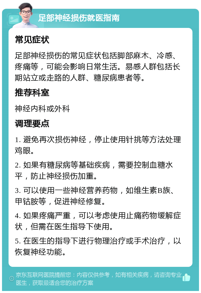 足部神经损伤就医指南 常见症状 足部神经损伤的常见症状包括脚部麻木、冷感、疼痛等，可能会影响日常生活。易感人群包括长期站立或走路的人群、糖尿病患者等。 推荐科室 神经内科或外科 调理要点 1. 避免再次损伤神经，停止使用针挑等方法处理鸡眼。 2. 如果有糖尿病等基础疾病，需要控制血糖水平，防止神经损伤加重。 3. 可以使用一些神经营养药物，如维生素B族、甲钴胺等，促进神经修复。 4. 如果疼痛严重，可以考虑使用止痛药物缓解症状，但需在医生指导下使用。 5. 在医生的指导下进行物理治疗或手术治疗，以恢复神经功能。