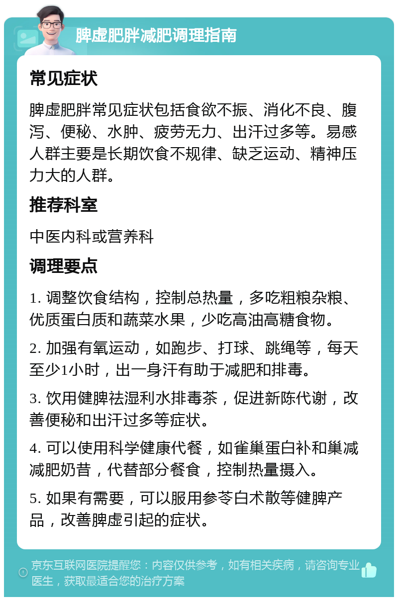 脾虚肥胖减肥调理指南 常见症状 脾虚肥胖常见症状包括食欲不振、消化不良、腹泻、便秘、水肿、疲劳无力、出汗过多等。易感人群主要是长期饮食不规律、缺乏运动、精神压力大的人群。 推荐科室 中医内科或营养科 调理要点 1. 调整饮食结构，控制总热量，多吃粗粮杂粮、优质蛋白质和蔬菜水果，少吃高油高糖食物。 2. 加强有氧运动，如跑步、打球、跳绳等，每天至少1小时，出一身汗有助于减肥和排毒。 3. 饮用健脾祛湿利水排毒茶，促进新陈代谢，改善便秘和出汗过多等症状。 4. 可以使用科学健康代餐，如雀巢蛋白补和巢减减肥奶昔，代替部分餐食，控制热量摄入。 5. 如果有需要，可以服用参苓白术散等健脾产品，改善脾虚引起的症状。