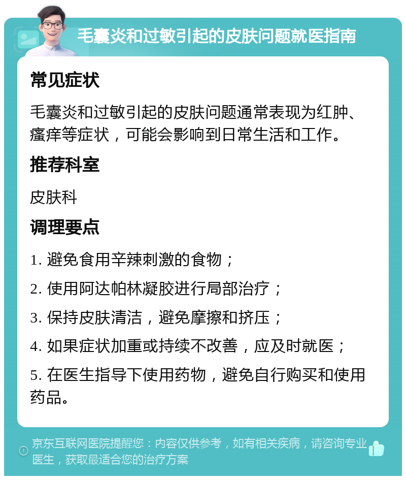 毛囊炎和过敏引起的皮肤问题就医指南 常见症状 毛囊炎和过敏引起的皮肤问题通常表现为红肿、瘙痒等症状，可能会影响到日常生活和工作。 推荐科室 皮肤科 调理要点 1. 避免食用辛辣刺激的食物； 2. 使用阿达帕林凝胶进行局部治疗； 3. 保持皮肤清洁，避免摩擦和挤压； 4. 如果症状加重或持续不改善，应及时就医； 5. 在医生指导下使用药物，避免自行购买和使用药品。