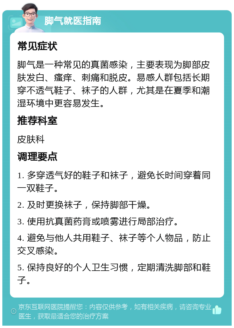 脚气就医指南 常见症状 脚气是一种常见的真菌感染，主要表现为脚部皮肤发白、瘙痒、刺痛和脱皮。易感人群包括长期穿不透气鞋子、袜子的人群，尤其是在夏季和潮湿环境中更容易发生。 推荐科室 皮肤科 调理要点 1. 多穿透气好的鞋子和袜子，避免长时间穿着同一双鞋子。 2. 及时更换袜子，保持脚部干燥。 3. 使用抗真菌药膏或喷雾进行局部治疗。 4. 避免与他人共用鞋子、袜子等个人物品，防止交叉感染。 5. 保持良好的个人卫生习惯，定期清洗脚部和鞋子。