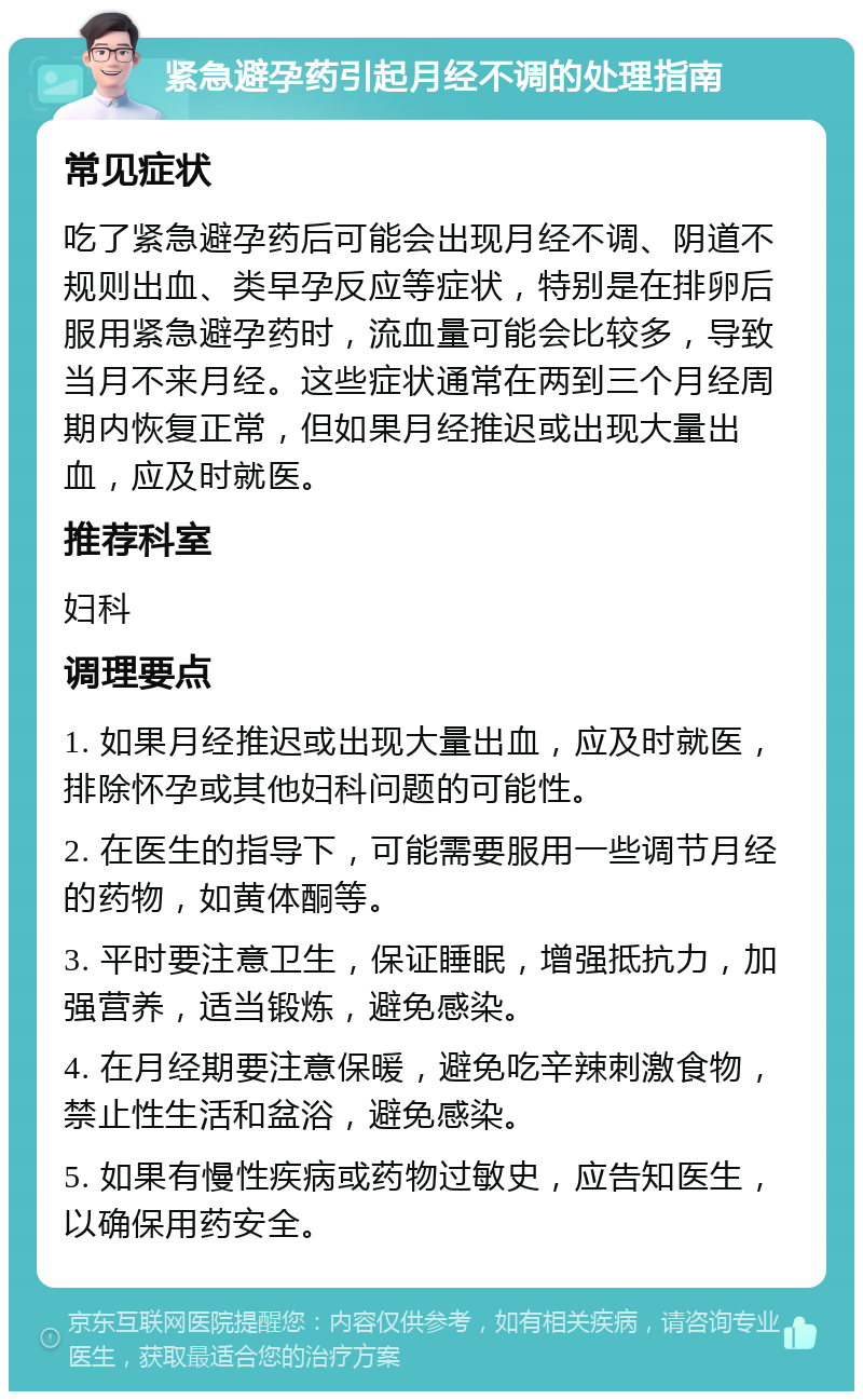 紧急避孕药引起月经不调的处理指南 常见症状 吃了紧急避孕药后可能会出现月经不调、阴道不规则出血、类早孕反应等症状，特别是在排卵后服用紧急避孕药时，流血量可能会比较多，导致当月不来月经。这些症状通常在两到三个月经周期内恢复正常，但如果月经推迟或出现大量出血，应及时就医。 推荐科室 妇科 调理要点 1. 如果月经推迟或出现大量出血，应及时就医，排除怀孕或其他妇科问题的可能性。 2. 在医生的指导下，可能需要服用一些调节月经的药物，如黄体酮等。 3. 平时要注意卫生，保证睡眠，增强抵抗力，加强营养，适当锻炼，避免感染。 4. 在月经期要注意保暖，避免吃辛辣刺激食物，禁止性生活和盆浴，避免感染。 5. 如果有慢性疾病或药物过敏史，应告知医生，以确保用药安全。