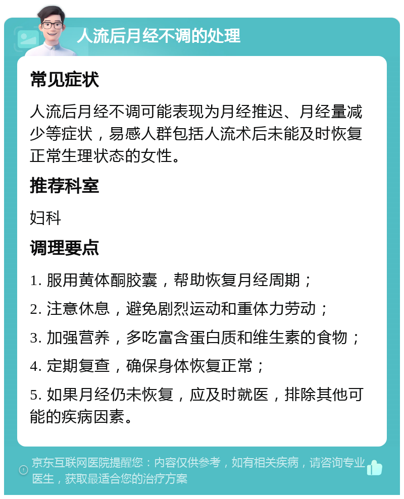 人流后月经不调的处理 常见症状 人流后月经不调可能表现为月经推迟、月经量减少等症状，易感人群包括人流术后未能及时恢复正常生理状态的女性。 推荐科室 妇科 调理要点 1. 服用黄体酮胶囊，帮助恢复月经周期； 2. 注意休息，避免剧烈运动和重体力劳动； 3. 加强营养，多吃富含蛋白质和维生素的食物； 4. 定期复查，确保身体恢复正常； 5. 如果月经仍未恢复，应及时就医，排除其他可能的疾病因素。