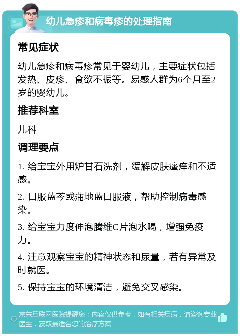 幼儿急疹和病毒疹的处理指南 常见症状 幼儿急疹和病毒疹常见于婴幼儿，主要症状包括发热、皮疹、食欲不振等。易感人群为6个月至2岁的婴幼儿。 推荐科室 儿科 调理要点 1. 给宝宝外用炉甘石洗剂，缓解皮肤瘙痒和不适感。 2. 口服蓝芩或蒲地蓝口服液，帮助控制病毒感染。 3. 给宝宝力度伸泡腾维C片泡水喝，增强免疫力。 4. 注意观察宝宝的精神状态和尿量，若有异常及时就医。 5. 保持宝宝的环境清洁，避免交叉感染。