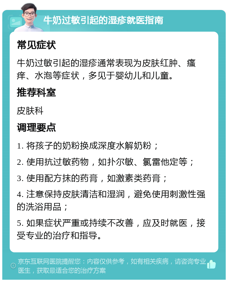 牛奶过敏引起的湿疹就医指南 常见症状 牛奶过敏引起的湿疹通常表现为皮肤红肿、瘙痒、水泡等症状，多见于婴幼儿和儿童。 推荐科室 皮肤科 调理要点 1. 将孩子的奶粉换成深度水解奶粉； 2. 使用抗过敏药物，如扑尔敏、氯雷他定等； 3. 使用配方抹的药膏，如激素类药膏； 4. 注意保持皮肤清洁和湿润，避免使用刺激性强的洗浴用品； 5. 如果症状严重或持续不改善，应及时就医，接受专业的治疗和指导。