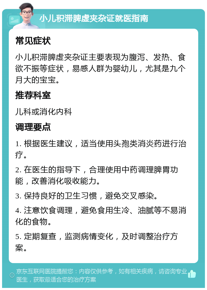 小儿积滞脾虚夹杂证就医指南 常见症状 小儿积滞脾虚夹杂证主要表现为腹泻、发热、食欲不振等症状，易感人群为婴幼儿，尤其是九个月大的宝宝。 推荐科室 儿科或消化内科 调理要点 1. 根据医生建议，适当使用头孢类消炎药进行治疗。 2. 在医生的指导下，合理使用中药调理脾胃功能，改善消化吸收能力。 3. 保持良好的卫生习惯，避免交叉感染。 4. 注意饮食调理，避免食用生冷、油腻等不易消化的食物。 5. 定期复查，监测病情变化，及时调整治疗方案。