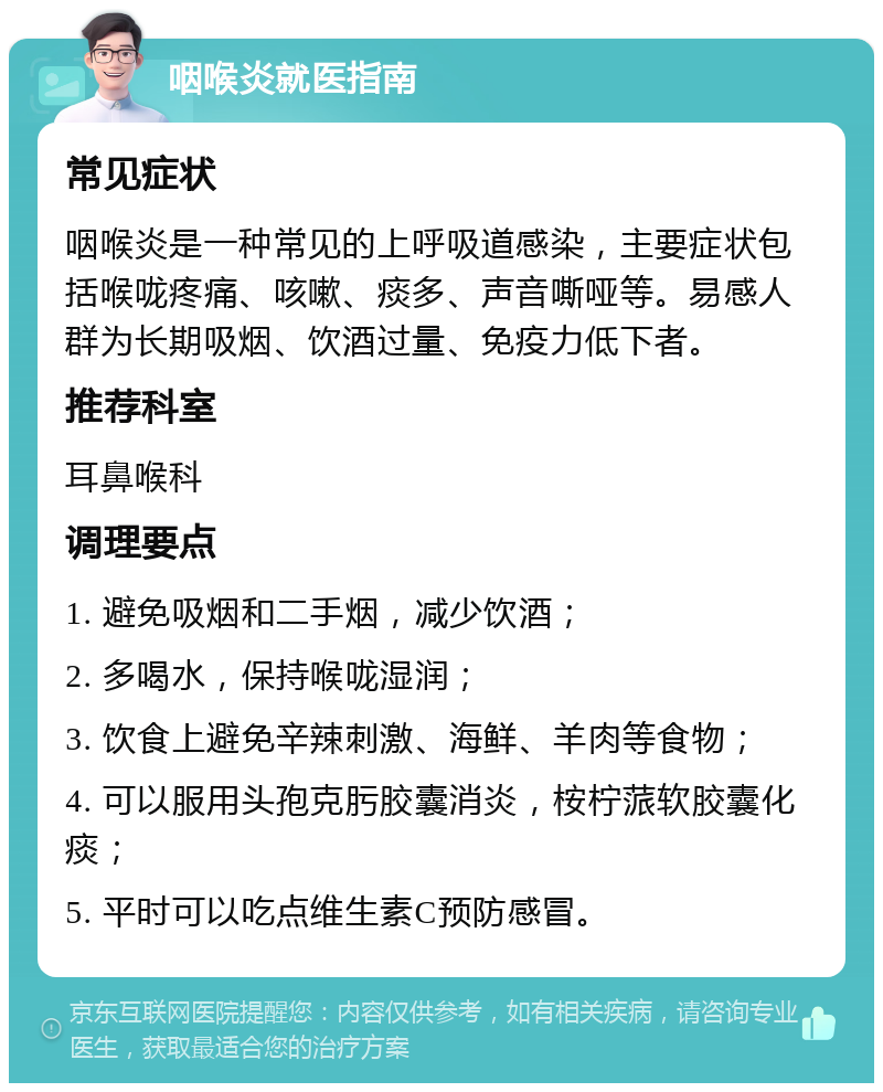 咽喉炎就医指南 常见症状 咽喉炎是一种常见的上呼吸道感染，主要症状包括喉咙疼痛、咳嗽、痰多、声音嘶哑等。易感人群为长期吸烟、饮酒过量、免疫力低下者。 推荐科室 耳鼻喉科 调理要点 1. 避免吸烟和二手烟，减少饮酒； 2. 多喝水，保持喉咙湿润； 3. 饮食上避免辛辣刺激、海鲜、羊肉等食物； 4. 可以服用头孢克肟胶囊消炎，桉柠蒎软胶囊化痰； 5. 平时可以吃点维生素C预防感冒。