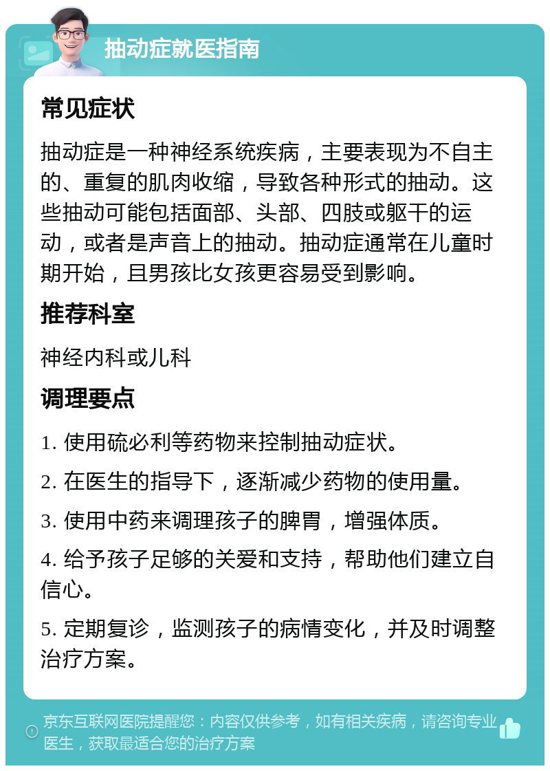 抽动症就医指南 常见症状 抽动症是一种神经系统疾病，主要表现为不自主的、重复的肌肉收缩，导致各种形式的抽动。这些抽动可能包括面部、头部、四肢或躯干的运动，或者是声音上的抽动。抽动症通常在儿童时期开始，且男孩比女孩更容易受到影响。 推荐科室 神经内科或儿科 调理要点 1. 使用硫必利等药物来控制抽动症状。 2. 在医生的指导下，逐渐减少药物的使用量。 3. 使用中药来调理孩子的脾胃，增强体质。 4. 给予孩子足够的关爱和支持，帮助他们建立自信心。 5. 定期复诊，监测孩子的病情变化，并及时调整治疗方案。