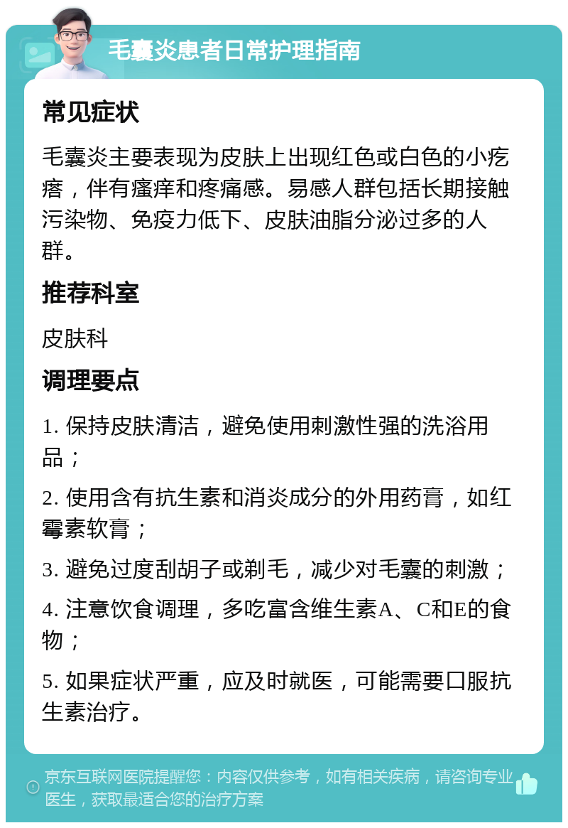 毛囊炎患者日常护理指南 常见症状 毛囊炎主要表现为皮肤上出现红色或白色的小疙瘩，伴有瘙痒和疼痛感。易感人群包括长期接触污染物、免疫力低下、皮肤油脂分泌过多的人群。 推荐科室 皮肤科 调理要点 1. 保持皮肤清洁，避免使用刺激性强的洗浴用品； 2. 使用含有抗生素和消炎成分的外用药膏，如红霉素软膏； 3. 避免过度刮胡子或剃毛，减少对毛囊的刺激； 4. 注意饮食调理，多吃富含维生素A、C和E的食物； 5. 如果症状严重，应及时就医，可能需要口服抗生素治疗。