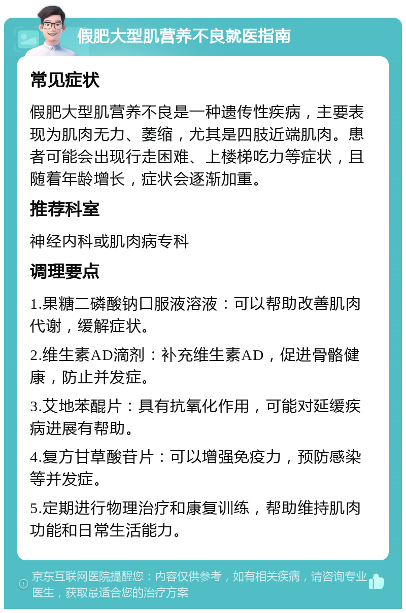 假肥大型肌营养不良就医指南 常见症状 假肥大型肌营养不良是一种遗传性疾病，主要表现为肌肉无力、萎缩，尤其是四肢近端肌肉。患者可能会出现行走困难、上楼梯吃力等症状，且随着年龄增长，症状会逐渐加重。 推荐科室 神经内科或肌肉病专科 调理要点 1.果糖二磷酸钠口服液溶液：可以帮助改善肌肉代谢，缓解症状。 2.维生素AD滴剂：补充维生素AD，促进骨骼健康，防止并发症。 3.艾地苯醌片：具有抗氧化作用，可能对延缓疾病进展有帮助。 4.复方甘草酸苷片：可以增强免疫力，预防感染等并发症。 5.定期进行物理治疗和康复训练，帮助维持肌肉功能和日常生活能力。