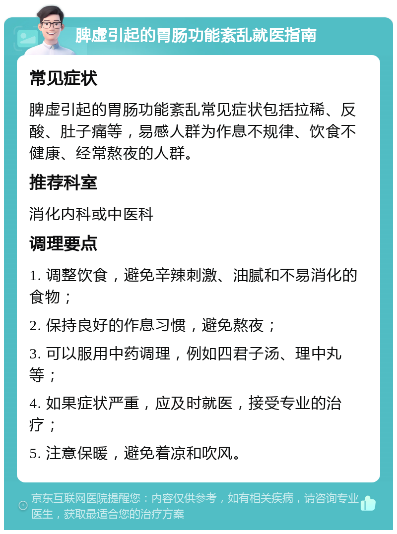 脾虚引起的胃肠功能紊乱就医指南 常见症状 脾虚引起的胃肠功能紊乱常见症状包括拉稀、反酸、肚子痛等，易感人群为作息不规律、饮食不健康、经常熬夜的人群。 推荐科室 消化内科或中医科 调理要点 1. 调整饮食，避免辛辣刺激、油腻和不易消化的食物； 2. 保持良好的作息习惯，避免熬夜； 3. 可以服用中药调理，例如四君子汤、理中丸等； 4. 如果症状严重，应及时就医，接受专业的治疗； 5. 注意保暖，避免着凉和吹风。