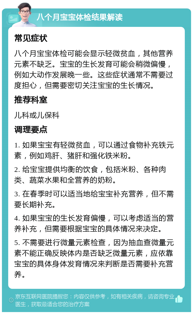 八个月宝宝体检结果解读 常见症状 八个月宝宝体检可能会显示轻微贫血，其他营养元素不缺乏。宝宝的生长发育可能会稍微偏慢，例如大动作发展晚一些。这些症状通常不需要过度担心，但需要密切关注宝宝的生长情况。 推荐科室 儿科或儿保科 调理要点 1. 如果宝宝有轻微贫血，可以通过食物补充铁元素，例如鸡肝、猪肝和强化铁米粉。 2. 给宝宝提供均衡的饮食，包括米粉、各种肉类、蔬菜水果和全营养的奶粉。 3. 在春季时可以适当地给宝宝补充营养，但不需要长期补充。 4. 如果宝宝的生长发育偏慢，可以考虑适当的营养补充，但需要根据宝宝的具体情况来决定。 5. 不需要进行微量元素检查，因为抽血查微量元素不能正确反映体内是否缺乏微量元素，应依靠宝宝的具体身体发育情况来判断是否需要补充营养。