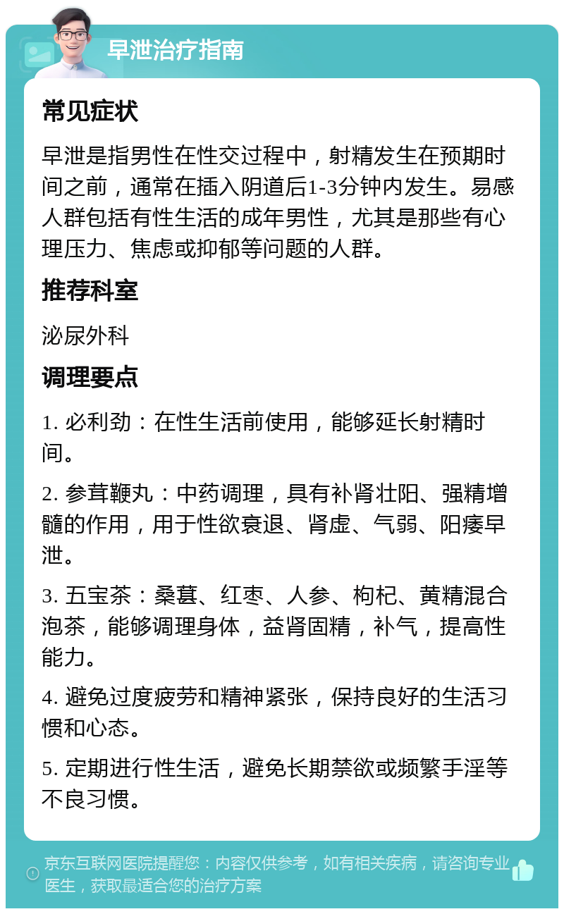 早泄治疗指南 常见症状 早泄是指男性在性交过程中，射精发生在预期时间之前，通常在插入阴道后1-3分钟内发生。易感人群包括有性生活的成年男性，尤其是那些有心理压力、焦虑或抑郁等问题的人群。 推荐科室 泌尿外科 调理要点 1. 必利劲：在性生活前使用，能够延长射精时间。 2. 参茸鞭丸：中药调理，具有补肾壮阳、强精增髓的作用，用于性欲衰退、肾虚、气弱、阳痿早泄。 3. 五宝茶：桑葚、红枣、人参、枸杞、黄精混合泡茶，能够调理身体，益肾固精，补气，提高性能力。 4. 避免过度疲劳和精神紧张，保持良好的生活习惯和心态。 5. 定期进行性生活，避免长期禁欲或频繁手淫等不良习惯。