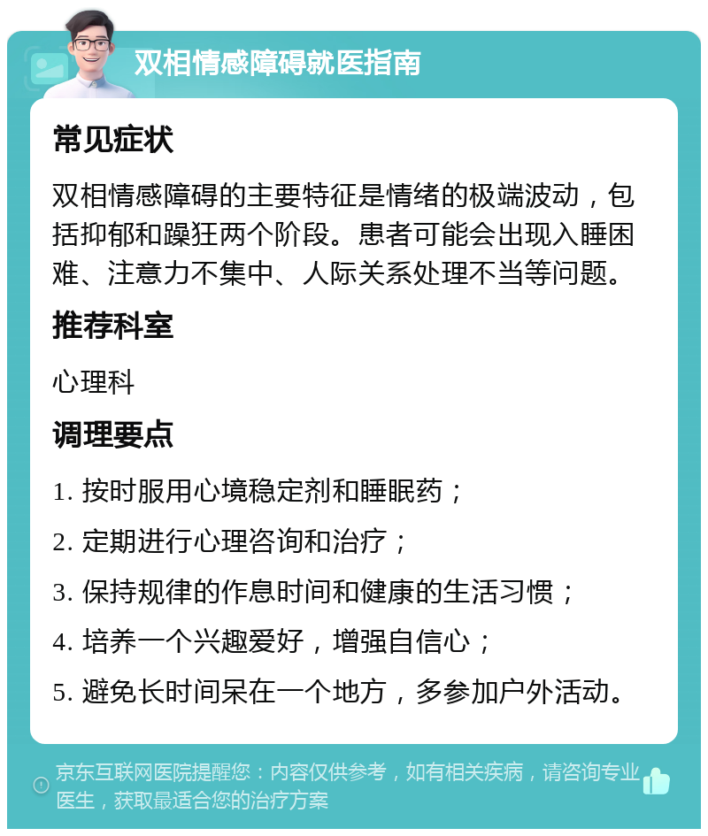 双相情感障碍就医指南 常见症状 双相情感障碍的主要特征是情绪的极端波动，包括抑郁和躁狂两个阶段。患者可能会出现入睡困难、注意力不集中、人际关系处理不当等问题。 推荐科室 心理科 调理要点 1. 按时服用心境稳定剂和睡眠药； 2. 定期进行心理咨询和治疗； 3. 保持规律的作息时间和健康的生活习惯； 4. 培养一个兴趣爱好，增强自信心； 5. 避免长时间呆在一个地方，多参加户外活动。