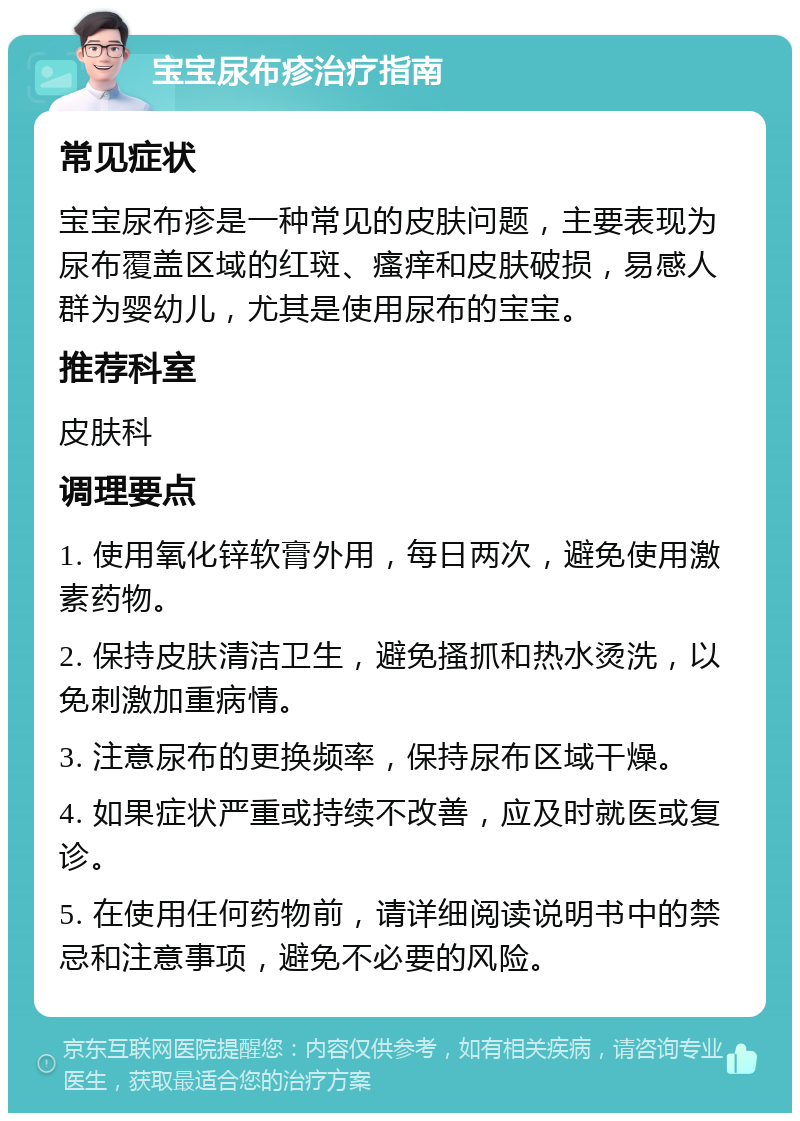 宝宝尿布疹治疗指南 常见症状 宝宝尿布疹是一种常见的皮肤问题，主要表现为尿布覆盖区域的红斑、瘙痒和皮肤破损，易感人群为婴幼儿，尤其是使用尿布的宝宝。 推荐科室 皮肤科 调理要点 1. 使用氧化锌软膏外用，每日两次，避免使用激素药物。 2. 保持皮肤清洁卫生，避免搔抓和热水烫洗，以免刺激加重病情。 3. 注意尿布的更换频率，保持尿布区域干燥。 4. 如果症状严重或持续不改善，应及时就医或复诊。 5. 在使用任何药物前，请详细阅读说明书中的禁忌和注意事项，避免不必要的风险。