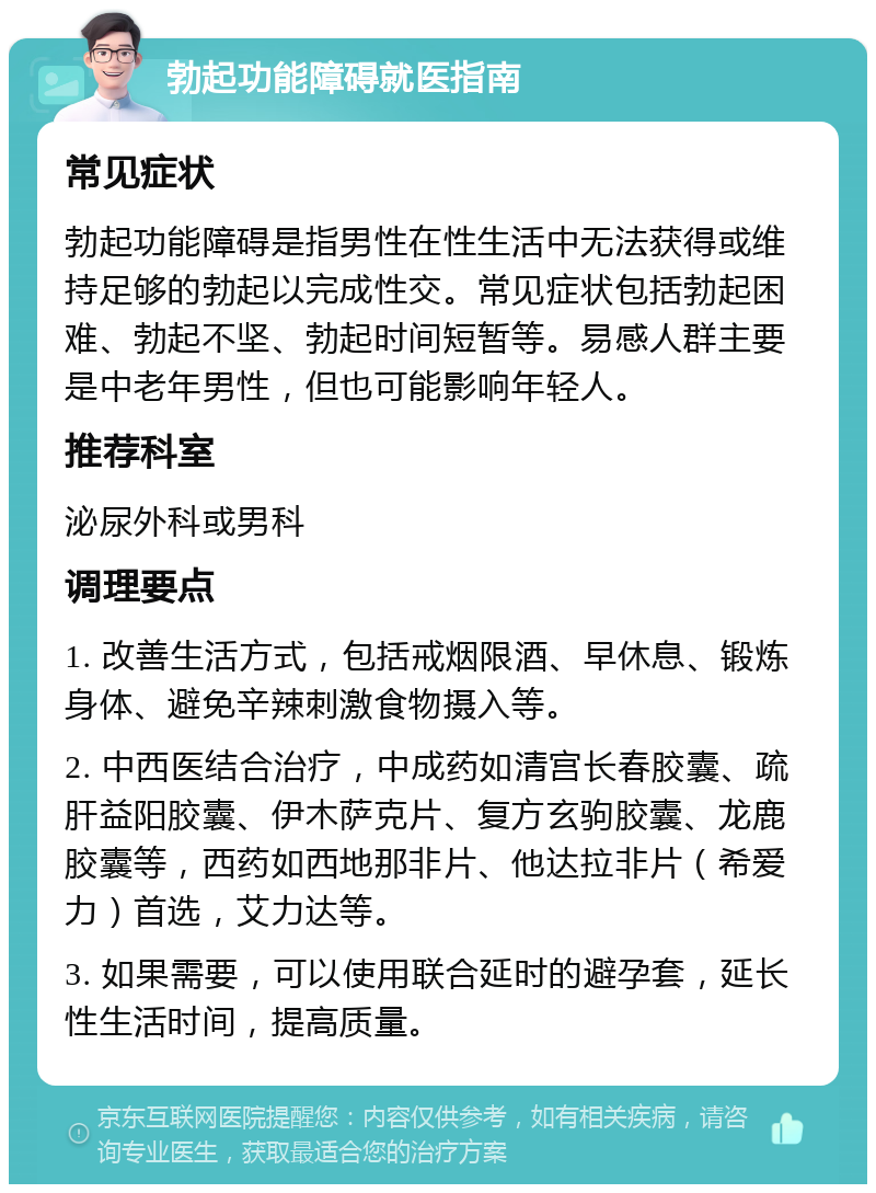 勃起功能障碍就医指南 常见症状 勃起功能障碍是指男性在性生活中无法获得或维持足够的勃起以完成性交。常见症状包括勃起困难、勃起不坚、勃起时间短暂等。易感人群主要是中老年男性，但也可能影响年轻人。 推荐科室 泌尿外科或男科 调理要点 1. 改善生活方式，包括戒烟限酒、早休息、锻炼身体、避免辛辣刺激食物摄入等。 2. 中西医结合治疗，中成药如清宫长春胶囊、疏肝益阳胶囊、伊木萨克片、复方玄驹胶囊、龙鹿胶囊等，西药如西地那非片、他达拉非片（希爱力）首选，艾力达等。 3. 如果需要，可以使用联合延时的避孕套，延长性生活时间，提高质量。