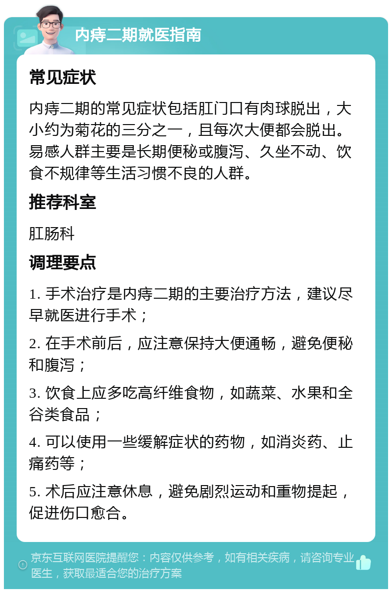 内痔二期就医指南 常见症状 内痔二期的常见症状包括肛门口有肉球脱出，大小约为菊花的三分之一，且每次大便都会脱出。易感人群主要是长期便秘或腹泻、久坐不动、饮食不规律等生活习惯不良的人群。 推荐科室 肛肠科 调理要点 1. 手术治疗是内痔二期的主要治疗方法，建议尽早就医进行手术； 2. 在手术前后，应注意保持大便通畅，避免便秘和腹泻； 3. 饮食上应多吃高纤维食物，如蔬菜、水果和全谷类食品； 4. 可以使用一些缓解症状的药物，如消炎药、止痛药等； 5. 术后应注意休息，避免剧烈运动和重物提起，促进伤口愈合。