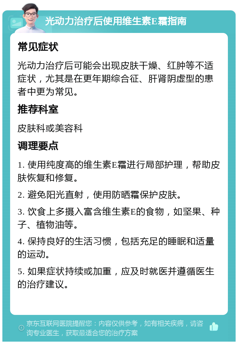 光动力治疗后使用维生素E霜指南 常见症状 光动力治疗后可能会出现皮肤干燥、红肿等不适症状，尤其是在更年期综合征、肝肾阴虚型的患者中更为常见。 推荐科室 皮肤科或美容科 调理要点 1. 使用纯度高的维生素E霜进行局部护理，帮助皮肤恢复和修复。 2. 避免阳光直射，使用防晒霜保护皮肤。 3. 饮食上多摄入富含维生素E的食物，如坚果、种子、植物油等。 4. 保持良好的生活习惯，包括充足的睡眠和适量的运动。 5. 如果症状持续或加重，应及时就医并遵循医生的治疗建议。