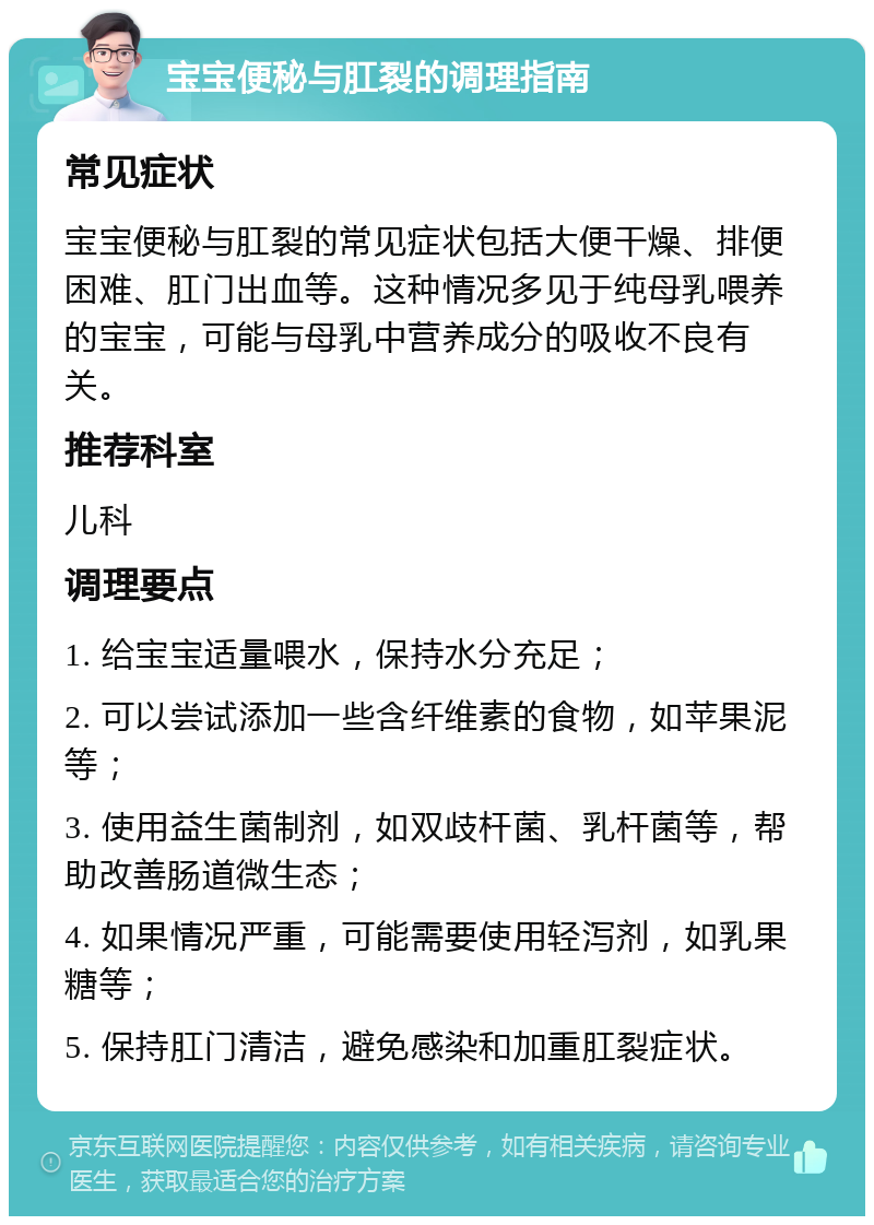 宝宝便秘与肛裂的调理指南 常见症状 宝宝便秘与肛裂的常见症状包括大便干燥、排便困难、肛门出血等。这种情况多见于纯母乳喂养的宝宝，可能与母乳中营养成分的吸收不良有关。 推荐科室 儿科 调理要点 1. 给宝宝适量喂水，保持水分充足； 2. 可以尝试添加一些含纤维素的食物，如苹果泥等； 3. 使用益生菌制剂，如双歧杆菌、乳杆菌等，帮助改善肠道微生态； 4. 如果情况严重，可能需要使用轻泻剂，如乳果糖等； 5. 保持肛门清洁，避免感染和加重肛裂症状。