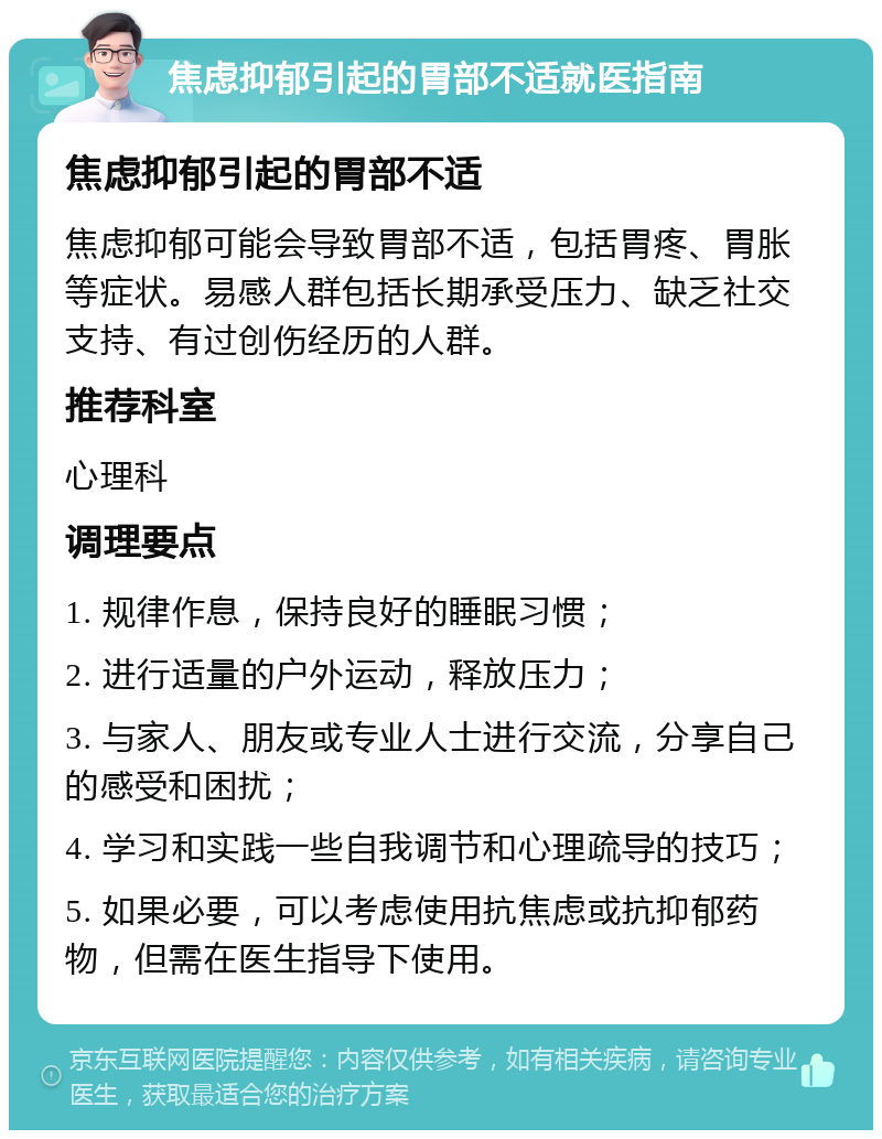 焦虑抑郁引起的胃部不适就医指南 焦虑抑郁引起的胃部不适 焦虑抑郁可能会导致胃部不适，包括胃疼、胃胀等症状。易感人群包括长期承受压力、缺乏社交支持、有过创伤经历的人群。 推荐科室 心理科 调理要点 1. 规律作息，保持良好的睡眠习惯； 2. 进行适量的户外运动，释放压力； 3. 与家人、朋友或专业人士进行交流，分享自己的感受和困扰； 4. 学习和实践一些自我调节和心理疏导的技巧； 5. 如果必要，可以考虑使用抗焦虑或抗抑郁药物，但需在医生指导下使用。