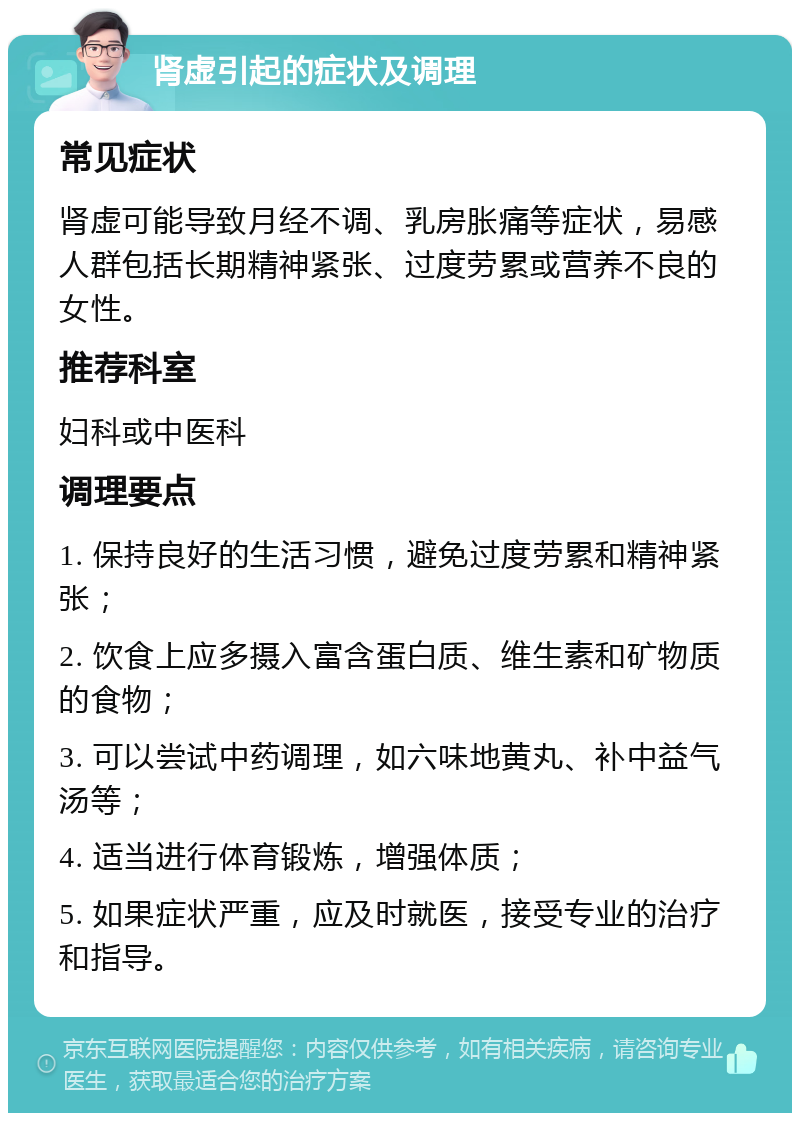 肾虚引起的症状及调理 常见症状 肾虚可能导致月经不调、乳房胀痛等症状，易感人群包括长期精神紧张、过度劳累或营养不良的女性。 推荐科室 妇科或中医科 调理要点 1. 保持良好的生活习惯，避免过度劳累和精神紧张； 2. 饮食上应多摄入富含蛋白质、维生素和矿物质的食物； 3. 可以尝试中药调理，如六味地黄丸、补中益气汤等； 4. 适当进行体育锻炼，增强体质； 5. 如果症状严重，应及时就医，接受专业的治疗和指导。