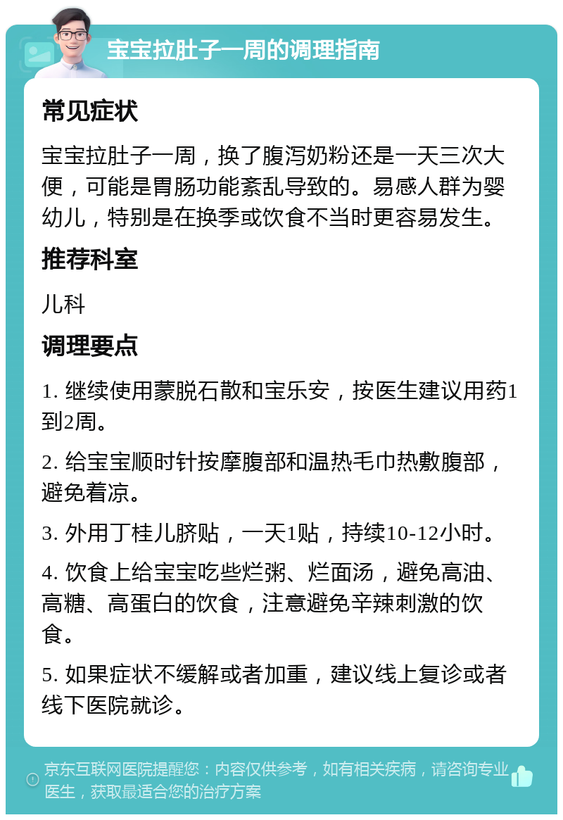 宝宝拉肚子一周的调理指南 常见症状 宝宝拉肚子一周，换了腹泻奶粉还是一天三次大便，可能是胃肠功能紊乱导致的。易感人群为婴幼儿，特别是在换季或饮食不当时更容易发生。 推荐科室 儿科 调理要点 1. 继续使用蒙脱石散和宝乐安，按医生建议用药1到2周。 2. 给宝宝顺时针按摩腹部和温热毛巾热敷腹部，避免着凉。 3. 外用丁桂儿脐贴，一天1贴，持续10-12小时。 4. 饮食上给宝宝吃些烂粥、烂面汤，避免高油、高糖、高蛋白的饮食，注意避免辛辣刺激的饮食。 5. 如果症状不缓解或者加重，建议线上复诊或者线下医院就诊。