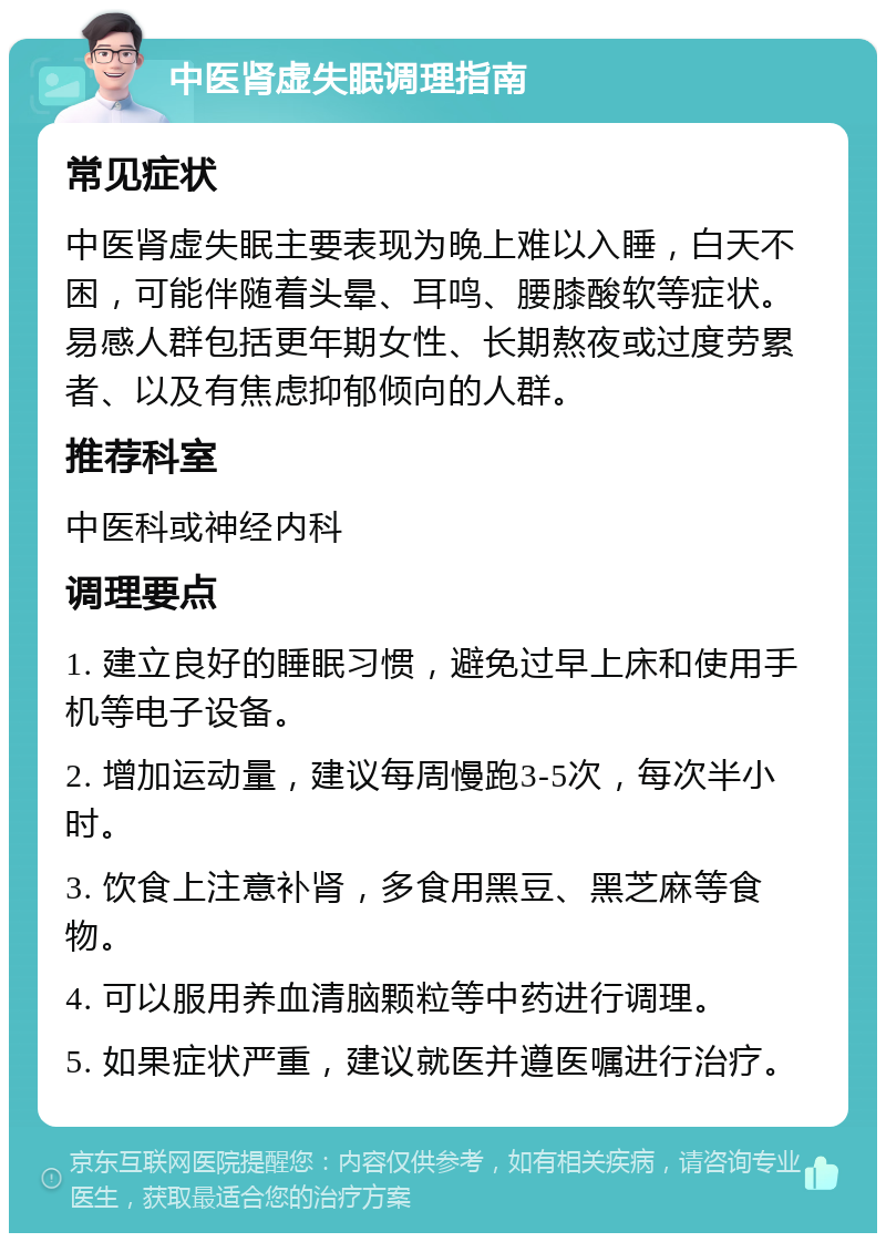 中医肾虚失眠调理指南 常见症状 中医肾虚失眠主要表现为晚上难以入睡，白天不困，可能伴随着头晕、耳鸣、腰膝酸软等症状。易感人群包括更年期女性、长期熬夜或过度劳累者、以及有焦虑抑郁倾向的人群。 推荐科室 中医科或神经内科 调理要点 1. 建立良好的睡眠习惯，避免过早上床和使用手机等电子设备。 2. 增加运动量，建议每周慢跑3-5次，每次半小时。 3. 饮食上注意补肾，多食用黑豆、黑芝麻等食物。 4. 可以服用养血清脑颗粒等中药进行调理。 5. 如果症状严重，建议就医并遵医嘱进行治疗。