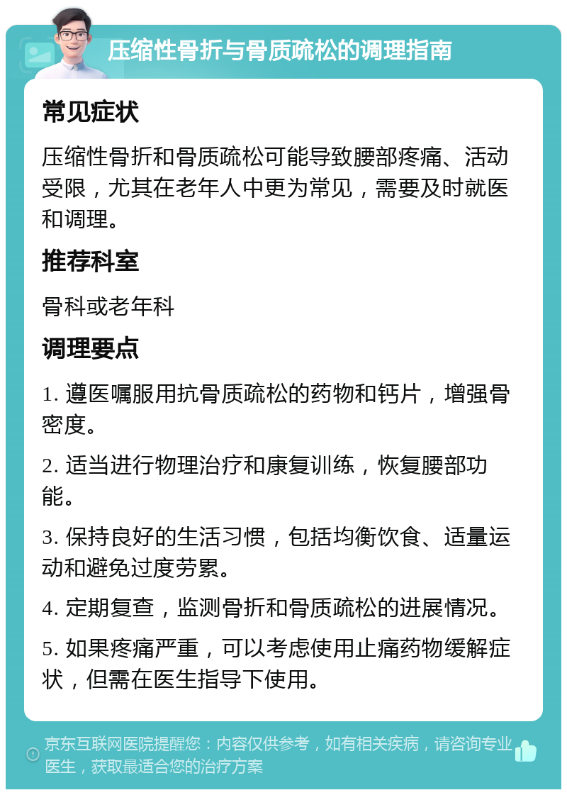 压缩性骨折与骨质疏松的调理指南 常见症状 压缩性骨折和骨质疏松可能导致腰部疼痛、活动受限，尤其在老年人中更为常见，需要及时就医和调理。 推荐科室 骨科或老年科 调理要点 1. 遵医嘱服用抗骨质疏松的药物和钙片，增强骨密度。 2. 适当进行物理治疗和康复训练，恢复腰部功能。 3. 保持良好的生活习惯，包括均衡饮食、适量运动和避免过度劳累。 4. 定期复查，监测骨折和骨质疏松的进展情况。 5. 如果疼痛严重，可以考虑使用止痛药物缓解症状，但需在医生指导下使用。