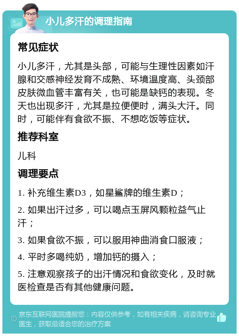 小儿多汗的调理指南 常见症状 小儿多汗，尤其是头部，可能与生理性因素如汗腺和交感神经发育不成熟、环境温度高、头颈部皮肤微血管丰富有关，也可能是缺钙的表现。冬天也出现多汗，尤其是拉便便时，满头大汗。同时，可能伴有食欲不振、不想吃饭等症状。 推荐科室 儿科 调理要点 1. 补充维生素D3，如星鲨牌的维生素D； 2. 如果出汗过多，可以喝点玉屏风颗粒益气止汗； 3. 如果食欲不振，可以服用神曲消食口服液； 4. 平时多喝纯奶，增加钙的摄入； 5. 注意观察孩子的出汗情况和食欲变化，及时就医检查是否有其他健康问题。