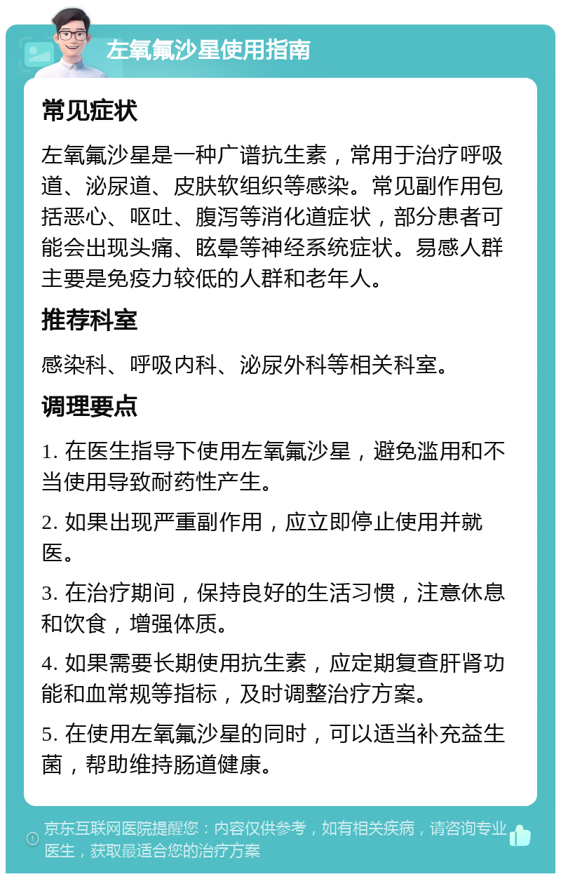 左氧氟沙星使用指南 常见症状 左氧氟沙星是一种广谱抗生素，常用于治疗呼吸道、泌尿道、皮肤软组织等感染。常见副作用包括恶心、呕吐、腹泻等消化道症状，部分患者可能会出现头痛、眩晕等神经系统症状。易感人群主要是免疫力较低的人群和老年人。 推荐科室 感染科、呼吸内科、泌尿外科等相关科室。 调理要点 1. 在医生指导下使用左氧氟沙星，避免滥用和不当使用导致耐药性产生。 2. 如果出现严重副作用，应立即停止使用并就医。 3. 在治疗期间，保持良好的生活习惯，注意休息和饮食，增强体质。 4. 如果需要长期使用抗生素，应定期复查肝肾功能和血常规等指标，及时调整治疗方案。 5. 在使用左氧氟沙星的同时，可以适当补充益生菌，帮助维持肠道健康。