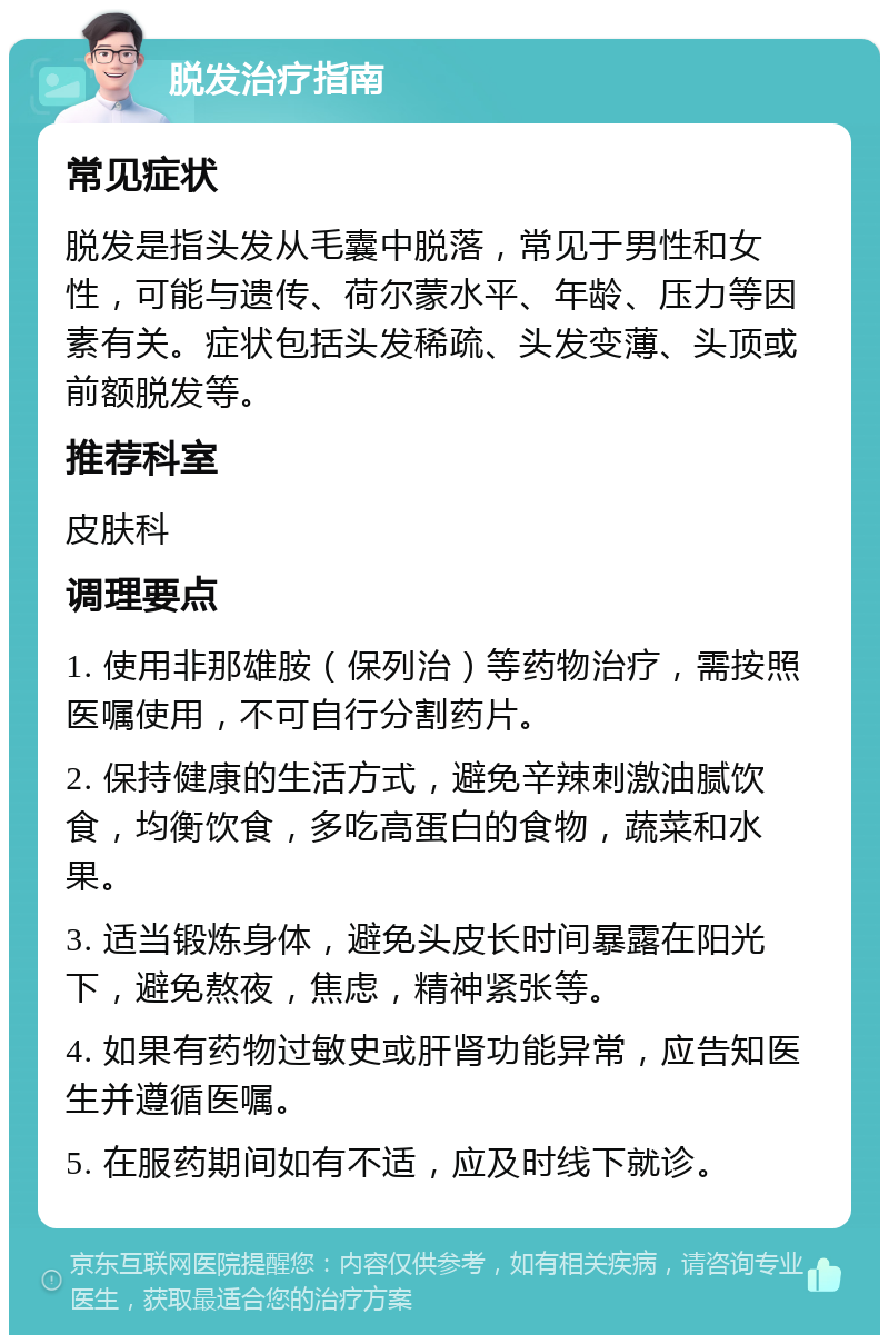 脱发治疗指南 常见症状 脱发是指头发从毛囊中脱落，常见于男性和女性，可能与遗传、荷尔蒙水平、年龄、压力等因素有关。症状包括头发稀疏、头发变薄、头顶或前额脱发等。 推荐科室 皮肤科 调理要点 1. 使用非那雄胺（保列治）等药物治疗，需按照医嘱使用，不可自行分割药片。 2. 保持健康的生活方式，避免辛辣刺激油腻饮食，均衡饮食，多吃高蛋白的食物，蔬菜和水果。 3. 适当锻炼身体，避免头皮长时间暴露在阳光下，避免熬夜，焦虑，精神紧张等。 4. 如果有药物过敏史或肝肾功能异常，应告知医生并遵循医嘱。 5. 在服药期间如有不适，应及时线下就诊。