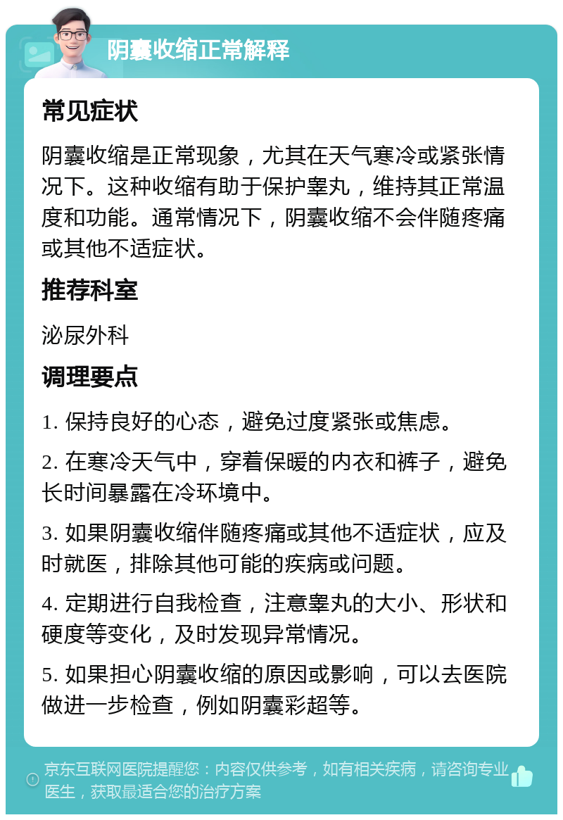 阴囊收缩正常解释 常见症状 阴囊收缩是正常现象，尤其在天气寒冷或紧张情况下。这种收缩有助于保护睾丸，维持其正常温度和功能。通常情况下，阴囊收缩不会伴随疼痛或其他不适症状。 推荐科室 泌尿外科 调理要点 1. 保持良好的心态，避免过度紧张或焦虑。 2. 在寒冷天气中，穿着保暖的内衣和裤子，避免长时间暴露在冷环境中。 3. 如果阴囊收缩伴随疼痛或其他不适症状，应及时就医，排除其他可能的疾病或问题。 4. 定期进行自我检查，注意睾丸的大小、形状和硬度等变化，及时发现异常情况。 5. 如果担心阴囊收缩的原因或影响，可以去医院做进一步检查，例如阴囊彩超等。