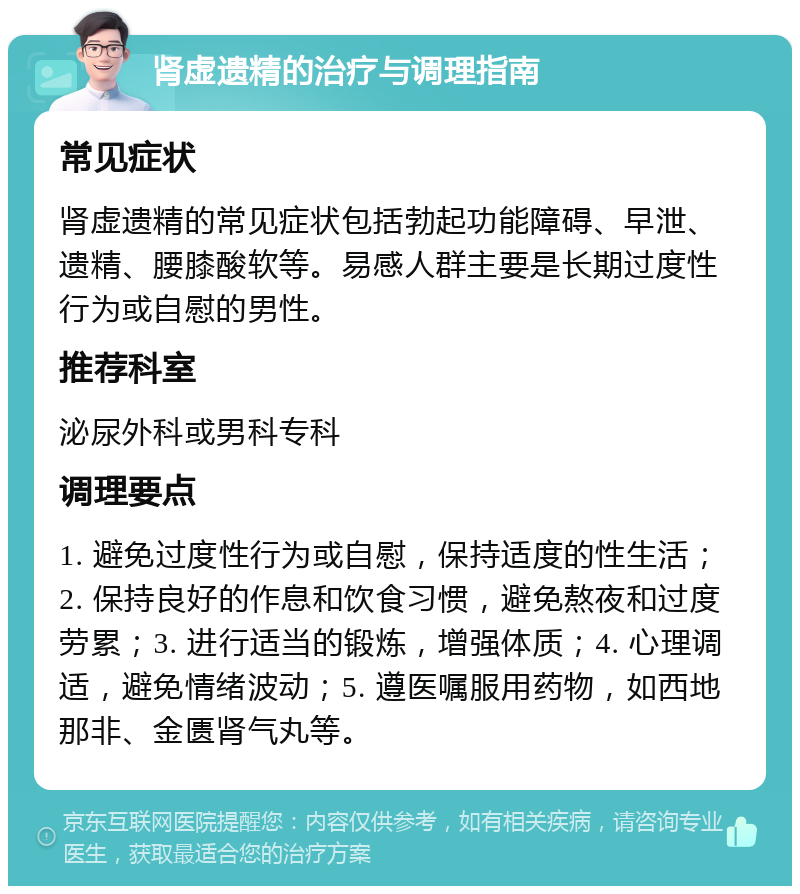 肾虚遗精的治疗与调理指南 常见症状 肾虚遗精的常见症状包括勃起功能障碍、早泄、遗精、腰膝酸软等。易感人群主要是长期过度性行为或自慰的男性。 推荐科室 泌尿外科或男科专科 调理要点 1. 避免过度性行为或自慰，保持适度的性生活；2. 保持良好的作息和饮食习惯，避免熬夜和过度劳累；3. 进行适当的锻炼，增强体质；4. 心理调适，避免情绪波动；5. 遵医嘱服用药物，如西地那非、金匮肾气丸等。