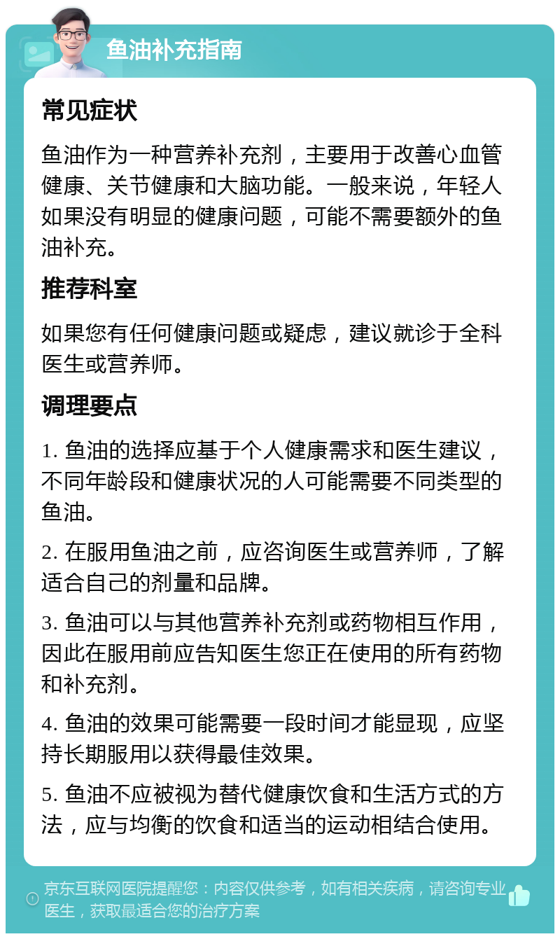 鱼油补充指南 常见症状 鱼油作为一种营养补充剂，主要用于改善心血管健康、关节健康和大脑功能。一般来说，年轻人如果没有明显的健康问题，可能不需要额外的鱼油补充。 推荐科室 如果您有任何健康问题或疑虑，建议就诊于全科医生或营养师。 调理要点 1. 鱼油的选择应基于个人健康需求和医生建议，不同年龄段和健康状况的人可能需要不同类型的鱼油。 2. 在服用鱼油之前，应咨询医生或营养师，了解适合自己的剂量和品牌。 3. 鱼油可以与其他营养补充剂或药物相互作用，因此在服用前应告知医生您正在使用的所有药物和补充剂。 4. 鱼油的效果可能需要一段时间才能显现，应坚持长期服用以获得最佳效果。 5. 鱼油不应被视为替代健康饮食和生活方式的方法，应与均衡的饮食和适当的运动相结合使用。