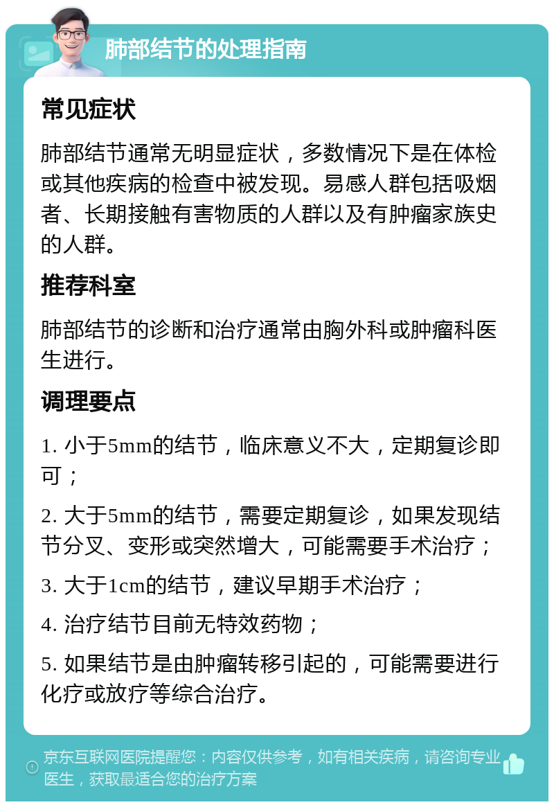 肺部结节的处理指南 常见症状 肺部结节通常无明显症状，多数情况下是在体检或其他疾病的检查中被发现。易感人群包括吸烟者、长期接触有害物质的人群以及有肿瘤家族史的人群。 推荐科室 肺部结节的诊断和治疗通常由胸外科或肿瘤科医生进行。 调理要点 1. 小于5mm的结节，临床意义不大，定期复诊即可； 2. 大于5mm的结节，需要定期复诊，如果发现结节分叉、变形或突然增大，可能需要手术治疗； 3. 大于1cm的结节，建议早期手术治疗； 4. 治疗结节目前无特效药物； 5. 如果结节是由肿瘤转移引起的，可能需要进行化疗或放疗等综合治疗。