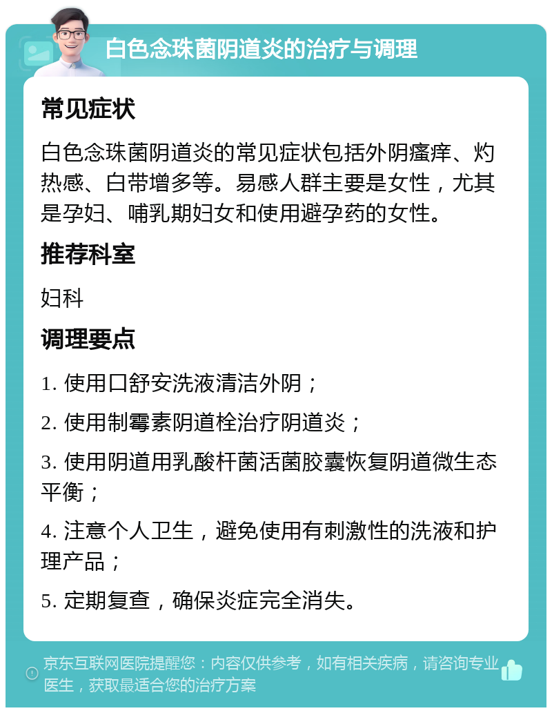 白色念珠菌阴道炎的治疗与调理 常见症状 白色念珠菌阴道炎的常见症状包括外阴瘙痒、灼热感、白带增多等。易感人群主要是女性，尤其是孕妇、哺乳期妇女和使用避孕药的女性。 推荐科室 妇科 调理要点 1. 使用口舒安洗液清洁外阴； 2. 使用制霉素阴道栓治疗阴道炎； 3. 使用阴道用乳酸杆菌活菌胶囊恢复阴道微生态平衡； 4. 注意个人卫生，避免使用有刺激性的洗液和护理产品； 5. 定期复查，确保炎症完全消失。