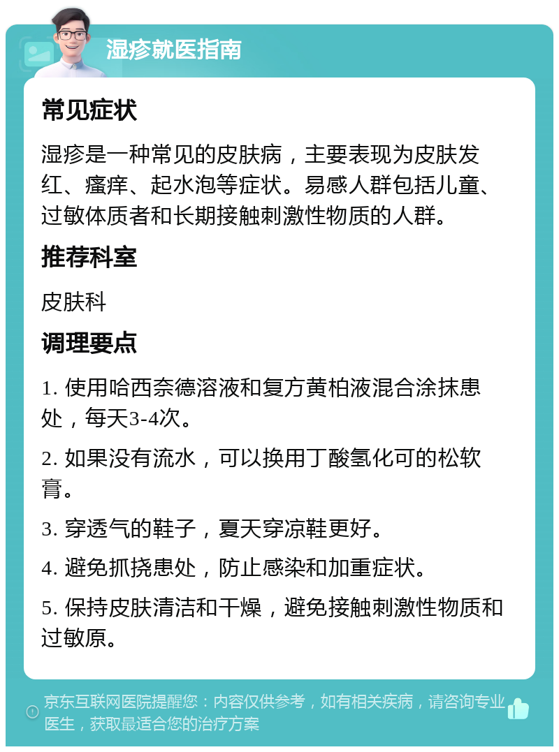 湿疹就医指南 常见症状 湿疹是一种常见的皮肤病，主要表现为皮肤发红、瘙痒、起水泡等症状。易感人群包括儿童、过敏体质者和长期接触刺激性物质的人群。 推荐科室 皮肤科 调理要点 1. 使用哈西奈德溶液和复方黄柏液混合涂抹患处，每天3-4次。 2. 如果没有流水，可以换用丁酸氢化可的松软膏。 3. 穿透气的鞋子，夏天穿凉鞋更好。 4. 避免抓挠患处，防止感染和加重症状。 5. 保持皮肤清洁和干燥，避免接触刺激性物质和过敏原。