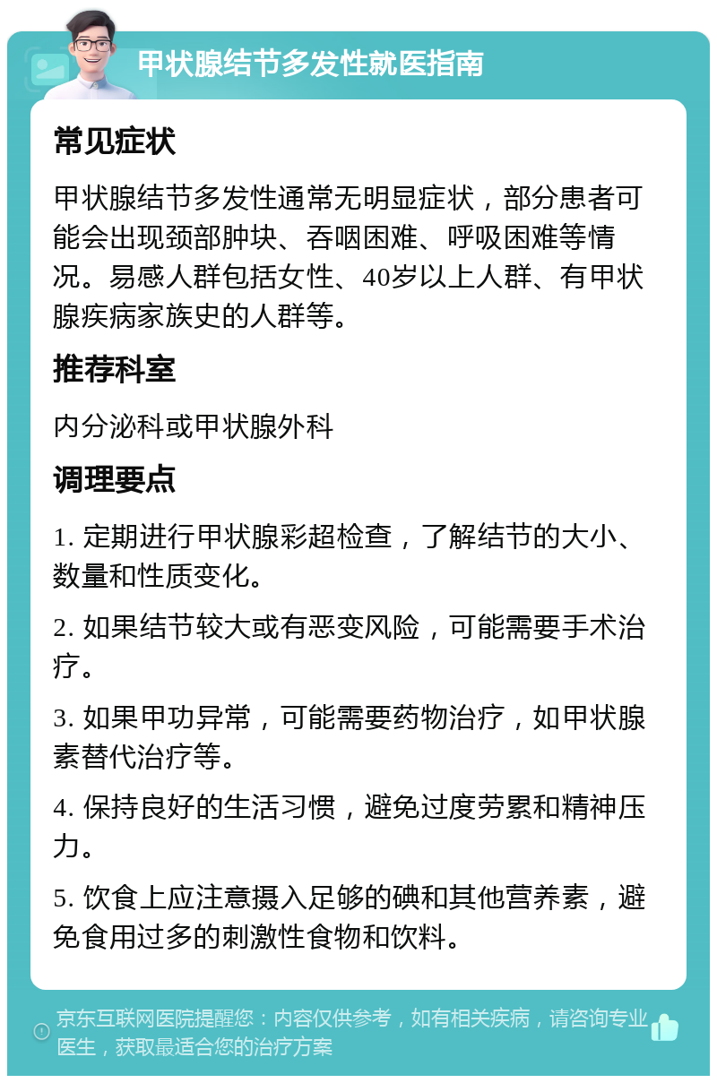 甲状腺结节多发性就医指南 常见症状 甲状腺结节多发性通常无明显症状，部分患者可能会出现颈部肿块、吞咽困难、呼吸困难等情况。易感人群包括女性、40岁以上人群、有甲状腺疾病家族史的人群等。 推荐科室 内分泌科或甲状腺外科 调理要点 1. 定期进行甲状腺彩超检查，了解结节的大小、数量和性质变化。 2. 如果结节较大或有恶变风险，可能需要手术治疗。 3. 如果甲功异常，可能需要药物治疗，如甲状腺素替代治疗等。 4. 保持良好的生活习惯，避免过度劳累和精神压力。 5. 饮食上应注意摄入足够的碘和其他营养素，避免食用过多的刺激性食物和饮料。