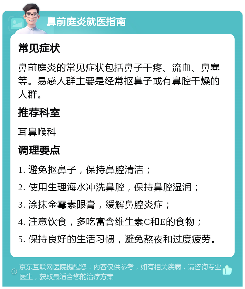 鼻前庭炎就医指南 常见症状 鼻前庭炎的常见症状包括鼻子干疼、流血、鼻塞等。易感人群主要是经常抠鼻子或有鼻腔干燥的人群。 推荐科室 耳鼻喉科 调理要点 1. 避免抠鼻子，保持鼻腔清洁； 2. 使用生理海水冲洗鼻腔，保持鼻腔湿润； 3. 涂抹金霉素眼膏，缓解鼻腔炎症； 4. 注意饮食，多吃富含维生素C和E的食物； 5. 保持良好的生活习惯，避免熬夜和过度疲劳。