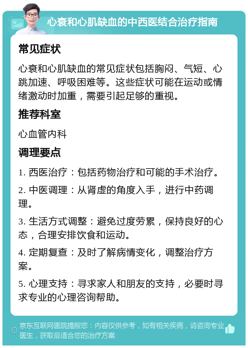 心衰和心肌缺血的中西医结合治疗指南 常见症状 心衰和心肌缺血的常见症状包括胸闷、气短、心跳加速、呼吸困难等。这些症状可能在运动或情绪激动时加重，需要引起足够的重视。 推荐科室 心血管内科 调理要点 1. 西医治疗：包括药物治疗和可能的手术治疗。 2. 中医调理：从肾虚的角度入手，进行中药调理。 3. 生活方式调整：避免过度劳累，保持良好的心态，合理安排饮食和运动。 4. 定期复查：及时了解病情变化，调整治疗方案。 5. 心理支持：寻求家人和朋友的支持，必要时寻求专业的心理咨询帮助。