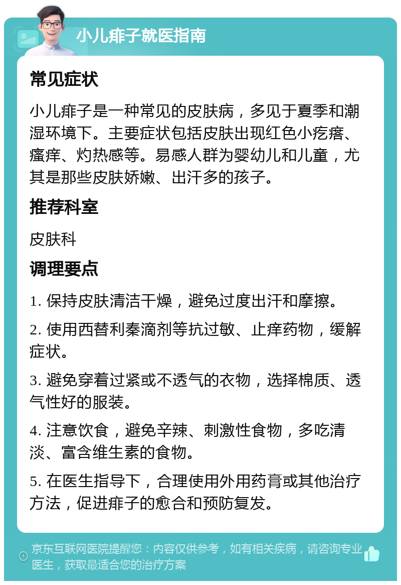 小儿痱子就医指南 常见症状 小儿痱子是一种常见的皮肤病，多见于夏季和潮湿环境下。主要症状包括皮肤出现红色小疙瘩、瘙痒、灼热感等。易感人群为婴幼儿和儿童，尤其是那些皮肤娇嫩、出汗多的孩子。 推荐科室 皮肤科 调理要点 1. 保持皮肤清洁干燥，避免过度出汗和摩擦。 2. 使用西替利秦滴剂等抗过敏、止痒药物，缓解症状。 3. 避免穿着过紧或不透气的衣物，选择棉质、透气性好的服装。 4. 注意饮食，避免辛辣、刺激性食物，多吃清淡、富含维生素的食物。 5. 在医生指导下，合理使用外用药膏或其他治疗方法，促进痱子的愈合和预防复发。