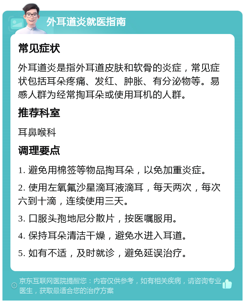 外耳道炎就医指南 常见症状 外耳道炎是指外耳道皮肤和软骨的炎症，常见症状包括耳朵疼痛、发红、肿胀、有分泌物等。易感人群为经常掏耳朵或使用耳机的人群。 推荐科室 耳鼻喉科 调理要点 1. 避免用棉签等物品掏耳朵，以免加重炎症。 2. 使用左氧氟沙星滴耳液滴耳，每天两次，每次六到十滴，连续使用三天。 3. 口服头孢地尼分散片，按医嘱服用。 4. 保持耳朵清洁干燥，避免水进入耳道。 5. 如有不适，及时就诊，避免延误治疗。