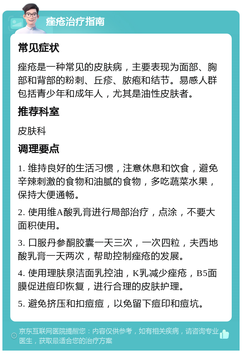 痤疮治疗指南 常见症状 痤疮是一种常见的皮肤病，主要表现为面部、胸部和背部的粉刺、丘疹、脓疱和结节。易感人群包括青少年和成年人，尤其是油性皮肤者。 推荐科室 皮肤科 调理要点 1. 维持良好的生活习惯，注意休息和饮食，避免辛辣刺激的食物和油腻的食物，多吃蔬菜水果，保持大便通畅。 2. 使用维A酸乳膏进行局部治疗，点涂，不要大面积使用。 3. 口服丹参酮胶囊一天三次，一次四粒，夫西地酸乳膏一天两次，帮助控制痤疮的发展。 4. 使用理肤泉洁面乳控油，K乳减少痤疮，B5面膜促进痘印恢复，进行合理的皮肤护理。 5. 避免挤压和扣痘痘，以免留下痘印和痘坑。