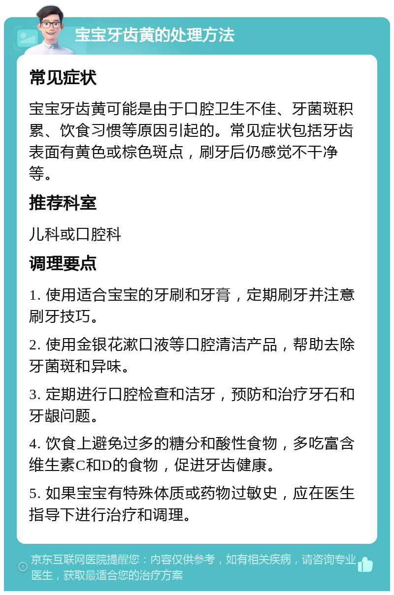 宝宝牙齿黄的处理方法 常见症状 宝宝牙齿黄可能是由于口腔卫生不佳、牙菌斑积累、饮食习惯等原因引起的。常见症状包括牙齿表面有黄色或棕色斑点，刷牙后仍感觉不干净等。 推荐科室 儿科或口腔科 调理要点 1. 使用适合宝宝的牙刷和牙膏，定期刷牙并注意刷牙技巧。 2. 使用金银花漱口液等口腔清洁产品，帮助去除牙菌斑和异味。 3. 定期进行口腔检查和洁牙，预防和治疗牙石和牙龈问题。 4. 饮食上避免过多的糖分和酸性食物，多吃富含维生素C和D的食物，促进牙齿健康。 5. 如果宝宝有特殊体质或药物过敏史，应在医生指导下进行治疗和调理。