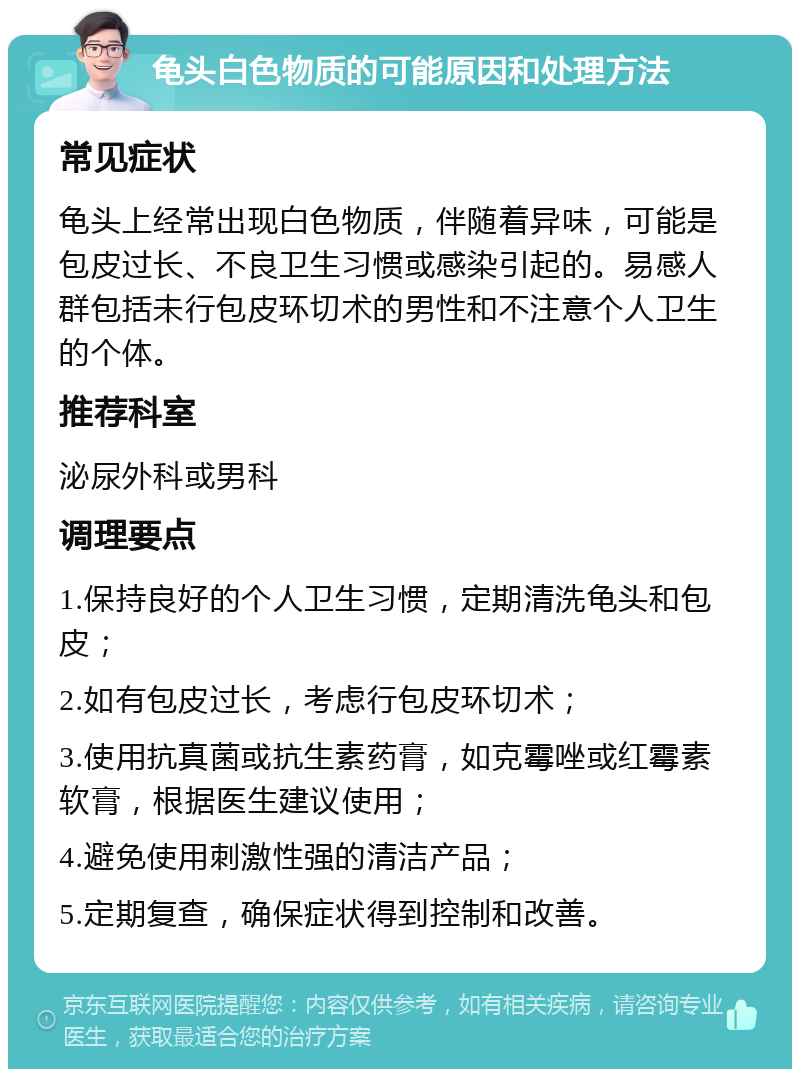 龟头白色物质的可能原因和处理方法 常见症状 龟头上经常出现白色物质，伴随着异味，可能是包皮过长、不良卫生习惯或感染引起的。易感人群包括未行包皮环切术的男性和不注意个人卫生的个体。 推荐科室 泌尿外科或男科 调理要点 1.保持良好的个人卫生习惯，定期清洗龟头和包皮； 2.如有包皮过长，考虑行包皮环切术； 3.使用抗真菌或抗生素药膏，如克霉唑或红霉素软膏，根据医生建议使用； 4.避免使用刺激性强的清洁产品； 5.定期复查，确保症状得到控制和改善。