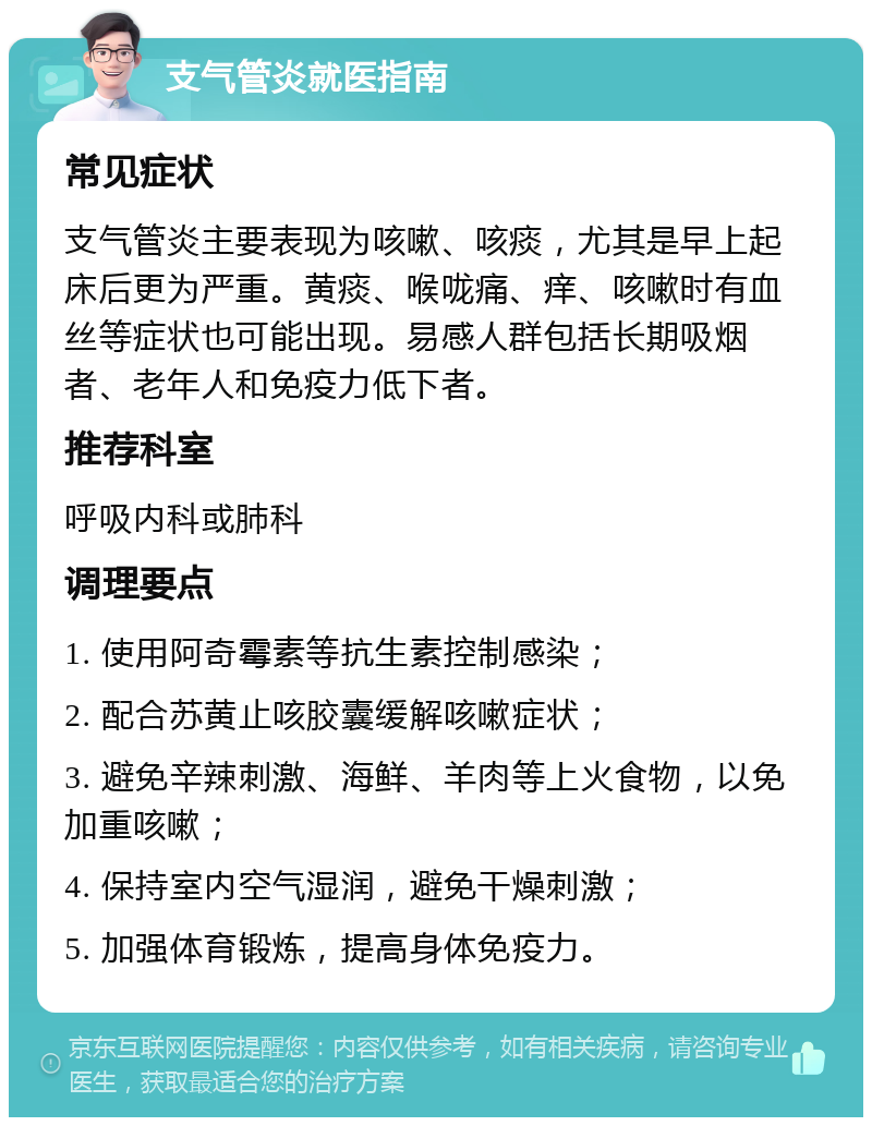 支气管炎就医指南 常见症状 支气管炎主要表现为咳嗽、咳痰，尤其是早上起床后更为严重。黄痰、喉咙痛、痒、咳嗽时有血丝等症状也可能出现。易感人群包括长期吸烟者、老年人和免疫力低下者。 推荐科室 呼吸内科或肺科 调理要点 1. 使用阿奇霉素等抗生素控制感染； 2. 配合苏黄止咳胶囊缓解咳嗽症状； 3. 避免辛辣刺激、海鲜、羊肉等上火食物，以免加重咳嗽； 4. 保持室内空气湿润，避免干燥刺激； 5. 加强体育锻炼，提高身体免疫力。