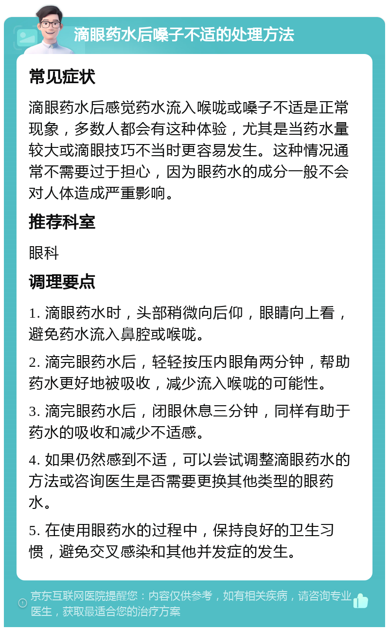 滴眼药水后嗓子不适的处理方法 常见症状 滴眼药水后感觉药水流入喉咙或嗓子不适是正常现象，多数人都会有这种体验，尤其是当药水量较大或滴眼技巧不当时更容易发生。这种情况通常不需要过于担心，因为眼药水的成分一般不会对人体造成严重影响。 推荐科室 眼科 调理要点 1. 滴眼药水时，头部稍微向后仰，眼睛向上看，避免药水流入鼻腔或喉咙。 2. 滴完眼药水后，轻轻按压内眼角两分钟，帮助药水更好地被吸收，减少流入喉咙的可能性。 3. 滴完眼药水后，闭眼休息三分钟，同样有助于药水的吸收和减少不适感。 4. 如果仍然感到不适，可以尝试调整滴眼药水的方法或咨询医生是否需要更换其他类型的眼药水。 5. 在使用眼药水的过程中，保持良好的卫生习惯，避免交叉感染和其他并发症的发生。