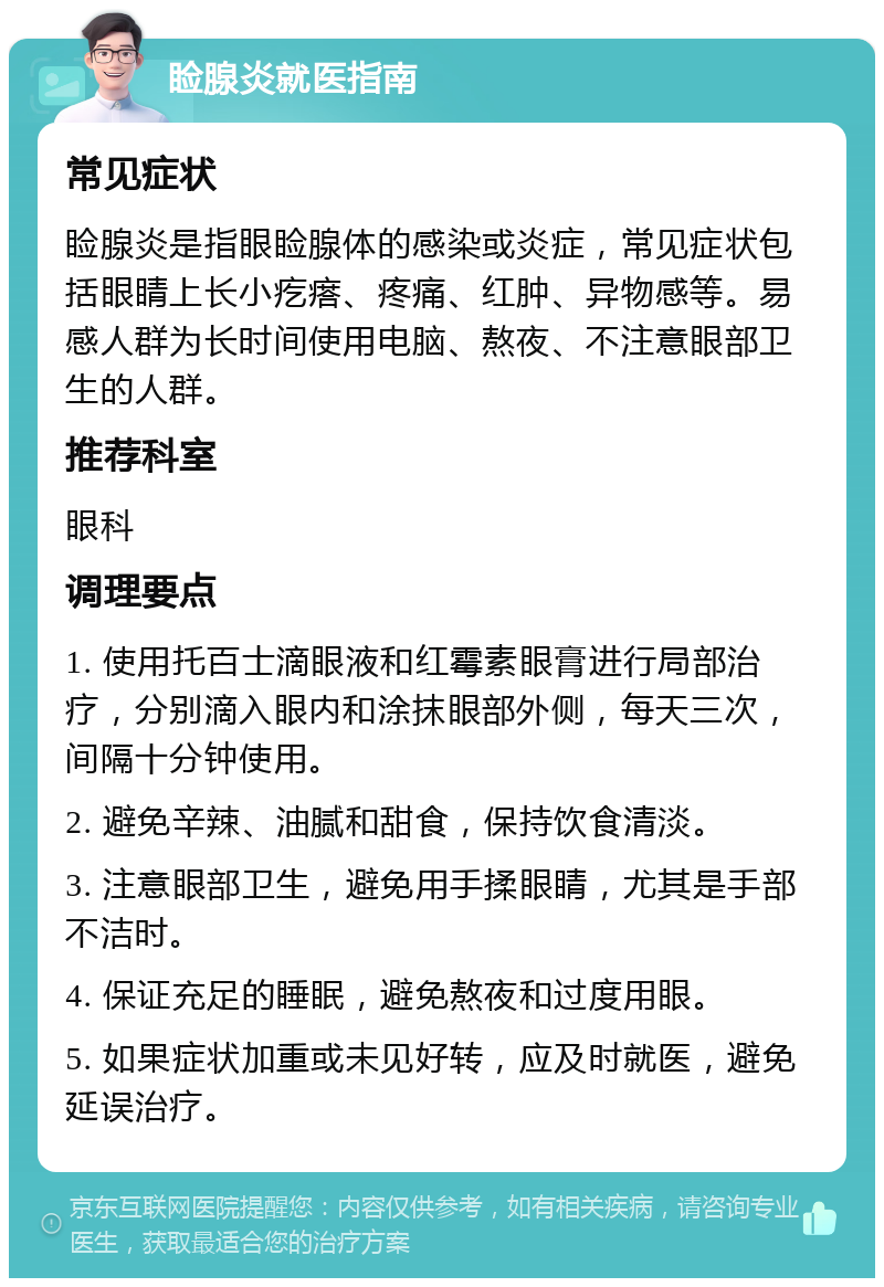 睑腺炎就医指南 常见症状 睑腺炎是指眼睑腺体的感染或炎症，常见症状包括眼睛上长小疙瘩、疼痛、红肿、异物感等。易感人群为长时间使用电脑、熬夜、不注意眼部卫生的人群。 推荐科室 眼科 调理要点 1. 使用托百士滴眼液和红霉素眼膏进行局部治疗，分别滴入眼内和涂抹眼部外侧，每天三次，间隔十分钟使用。 2. 避免辛辣、油腻和甜食，保持饮食清淡。 3. 注意眼部卫生，避免用手揉眼睛，尤其是手部不洁时。 4. 保证充足的睡眠，避免熬夜和过度用眼。 5. 如果症状加重或未见好转，应及时就医，避免延误治疗。