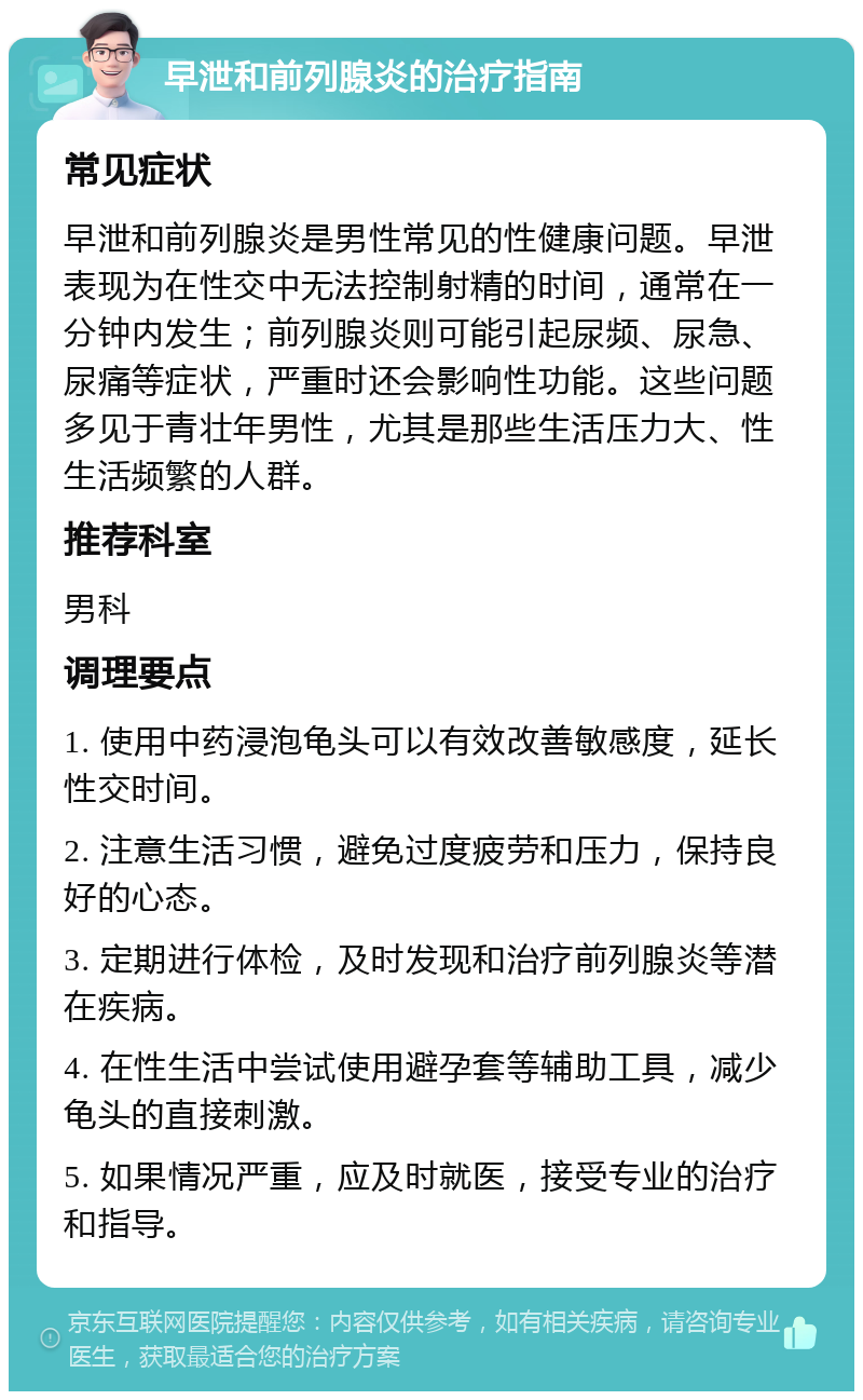 早泄和前列腺炎的治疗指南 常见症状 早泄和前列腺炎是男性常见的性健康问题。早泄表现为在性交中无法控制射精的时间，通常在一分钟内发生；前列腺炎则可能引起尿频、尿急、尿痛等症状，严重时还会影响性功能。这些问题多见于青壮年男性，尤其是那些生活压力大、性生活频繁的人群。 推荐科室 男科 调理要点 1. 使用中药浸泡龟头可以有效改善敏感度，延长性交时间。 2. 注意生活习惯，避免过度疲劳和压力，保持良好的心态。 3. 定期进行体检，及时发现和治疗前列腺炎等潜在疾病。 4. 在性生活中尝试使用避孕套等辅助工具，减少龟头的直接刺激。 5. 如果情况严重，应及时就医，接受专业的治疗和指导。