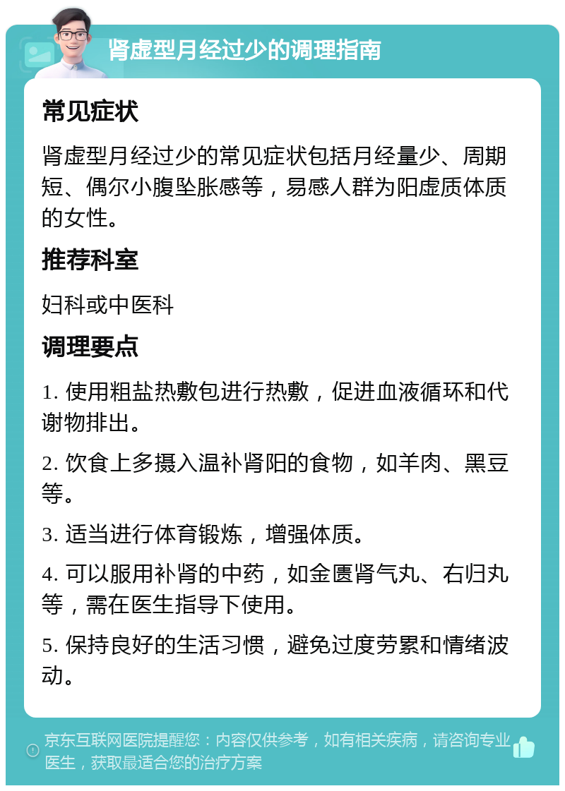 肾虚型月经过少的调理指南 常见症状 肾虚型月经过少的常见症状包括月经量少、周期短、偶尔小腹坠胀感等，易感人群为阳虚质体质的女性。 推荐科室 妇科或中医科 调理要点 1. 使用粗盐热敷包进行热敷，促进血液循环和代谢物排出。 2. 饮食上多摄入温补肾阳的食物，如羊肉、黑豆等。 3. 适当进行体育锻炼，增强体质。 4. 可以服用补肾的中药，如金匮肾气丸、右归丸等，需在医生指导下使用。 5. 保持良好的生活习惯，避免过度劳累和情绪波动。